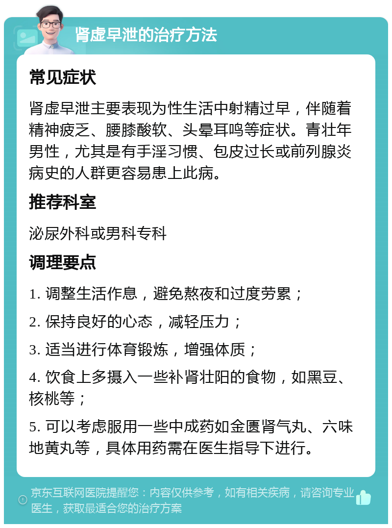 肾虚早泄的治疗方法 常见症状 肾虚早泄主要表现为性生活中射精过早，伴随着精神疲乏、腰膝酸软、头晕耳鸣等症状。青壮年男性，尤其是有手淫习惯、包皮过长或前列腺炎病史的人群更容易患上此病。 推荐科室 泌尿外科或男科专科 调理要点 1. 调整生活作息，避免熬夜和过度劳累； 2. 保持良好的心态，减轻压力； 3. 适当进行体育锻炼，增强体质； 4. 饮食上多摄入一些补肾壮阳的食物，如黑豆、核桃等； 5. 可以考虑服用一些中成药如金匮肾气丸、六味地黄丸等，具体用药需在医生指导下进行。