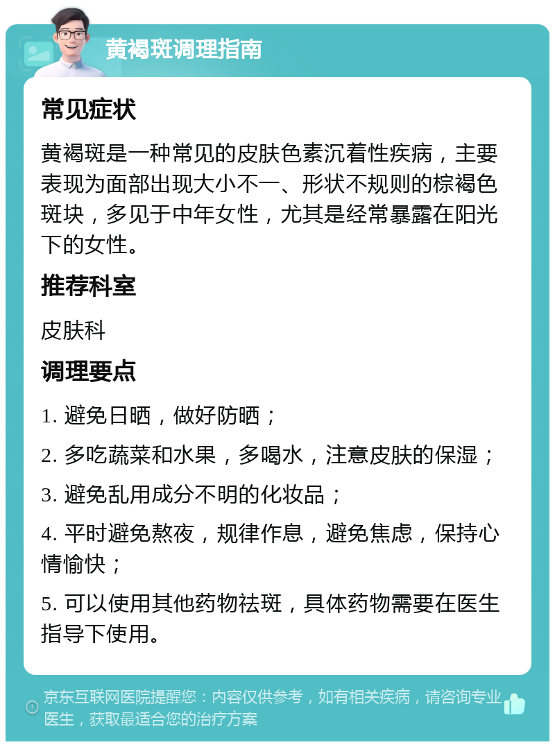 黄褐斑调理指南 常见症状 黄褐斑是一种常见的皮肤色素沉着性疾病，主要表现为面部出现大小不一、形状不规则的棕褐色斑块，多见于中年女性，尤其是经常暴露在阳光下的女性。 推荐科室 皮肤科 调理要点 1. 避免日晒，做好防晒； 2. 多吃蔬菜和水果，多喝水，注意皮肤的保湿； 3. 避免乱用成分不明的化妆品； 4. 平时避免熬夜，规律作息，避免焦虑，保持心情愉快； 5. 可以使用其他药物祛斑，具体药物需要在医生指导下使用。