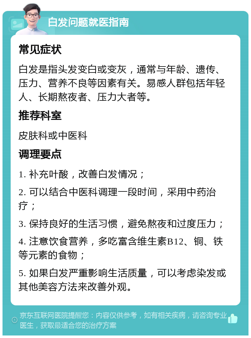 白发问题就医指南 常见症状 白发是指头发变白或变灰，通常与年龄、遗传、压力、营养不良等因素有关。易感人群包括年轻人、长期熬夜者、压力大者等。 推荐科室 皮肤科或中医科 调理要点 1. 补充叶酸，改善白发情况； 2. 可以结合中医科调理一段时间，采用中药治疗； 3. 保持良好的生活习惯，避免熬夜和过度压力； 4. 注意饮食营养，多吃富含维生素B12、铜、铁等元素的食物； 5. 如果白发严重影响生活质量，可以考虑染发或其他美容方法来改善外观。