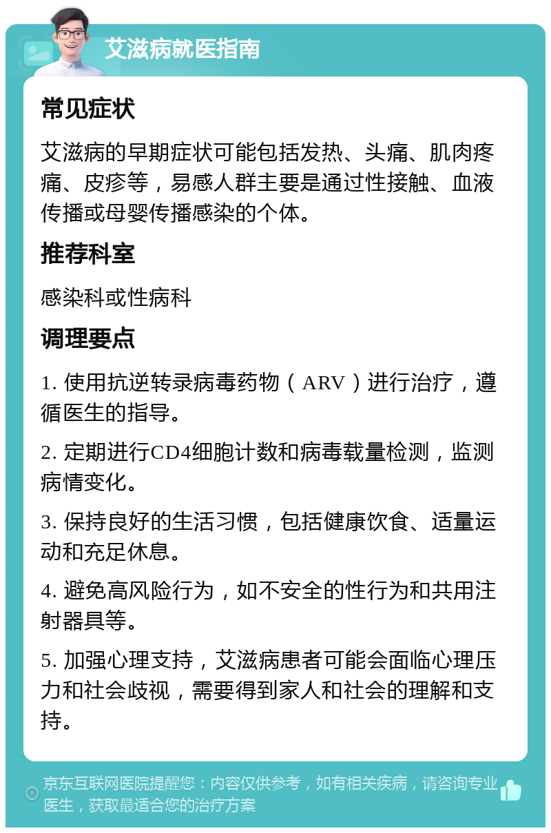 艾滋病就医指南 常见症状 艾滋病的早期症状可能包括发热、头痛、肌肉疼痛、皮疹等，易感人群主要是通过性接触、血液传播或母婴传播感染的个体。 推荐科室 感染科或性病科 调理要点 1. 使用抗逆转录病毒药物（ARV）进行治疗，遵循医生的指导。 2. 定期进行CD4细胞计数和病毒载量检测，监测病情变化。 3. 保持良好的生活习惯，包括健康饮食、适量运动和充足休息。 4. 避免高风险行为，如不安全的性行为和共用注射器具等。 5. 加强心理支持，艾滋病患者可能会面临心理压力和社会歧视，需要得到家人和社会的理解和支持。