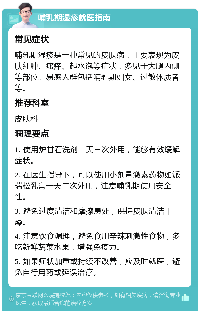 哺乳期湿疹就医指南 常见症状 哺乳期湿疹是一种常见的皮肤病，主要表现为皮肤红肿、瘙痒、起水泡等症状，多见于大腿内侧等部位。易感人群包括哺乳期妇女、过敏体质者等。 推荐科室 皮肤科 调理要点 1. 使用炉甘石洗剂一天三次外用，能够有效缓解症状。 2. 在医生指导下，可以使用小剂量激素药物如派瑞松乳膏一天二次外用，注意哺乳期使用安全性。 3. 避免过度清洁和摩擦患处，保持皮肤清洁干燥。 4. 注意饮食调理，避免食用辛辣刺激性食物，多吃新鲜蔬菜水果，增强免疫力。 5. 如果症状加重或持续不改善，应及时就医，避免自行用药或延误治疗。