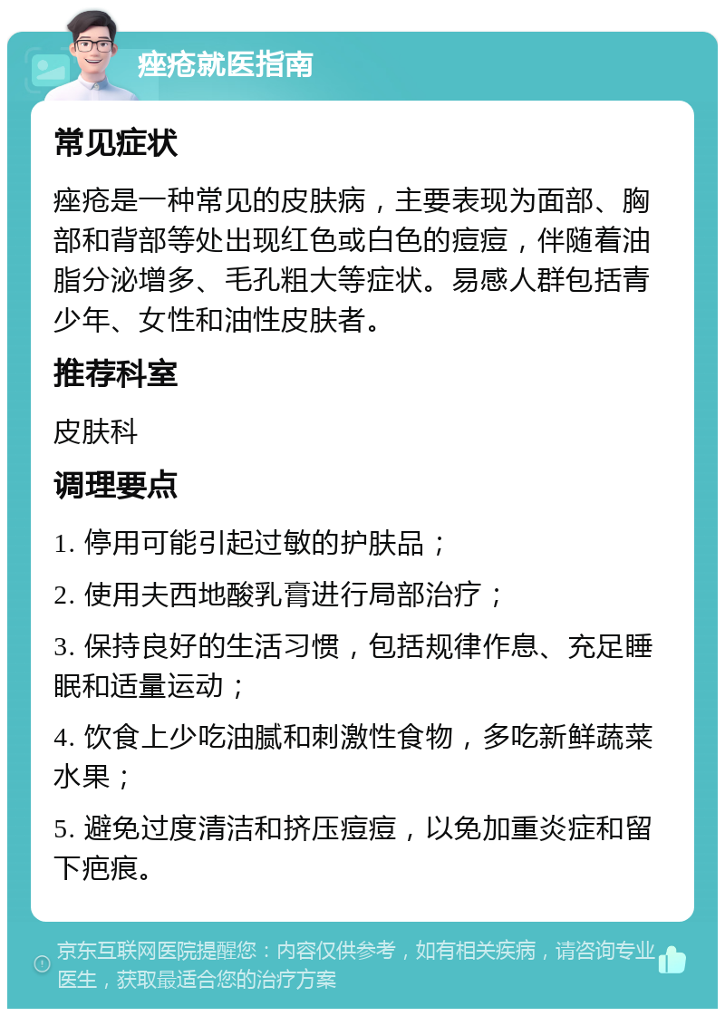 痤疮就医指南 常见症状 痤疮是一种常见的皮肤病，主要表现为面部、胸部和背部等处出现红色或白色的痘痘，伴随着油脂分泌增多、毛孔粗大等症状。易感人群包括青少年、女性和油性皮肤者。 推荐科室 皮肤科 调理要点 1. 停用可能引起过敏的护肤品； 2. 使用夫西地酸乳膏进行局部治疗； 3. 保持良好的生活习惯，包括规律作息、充足睡眠和适量运动； 4. 饮食上少吃油腻和刺激性食物，多吃新鲜蔬菜水果； 5. 避免过度清洁和挤压痘痘，以免加重炎症和留下疤痕。