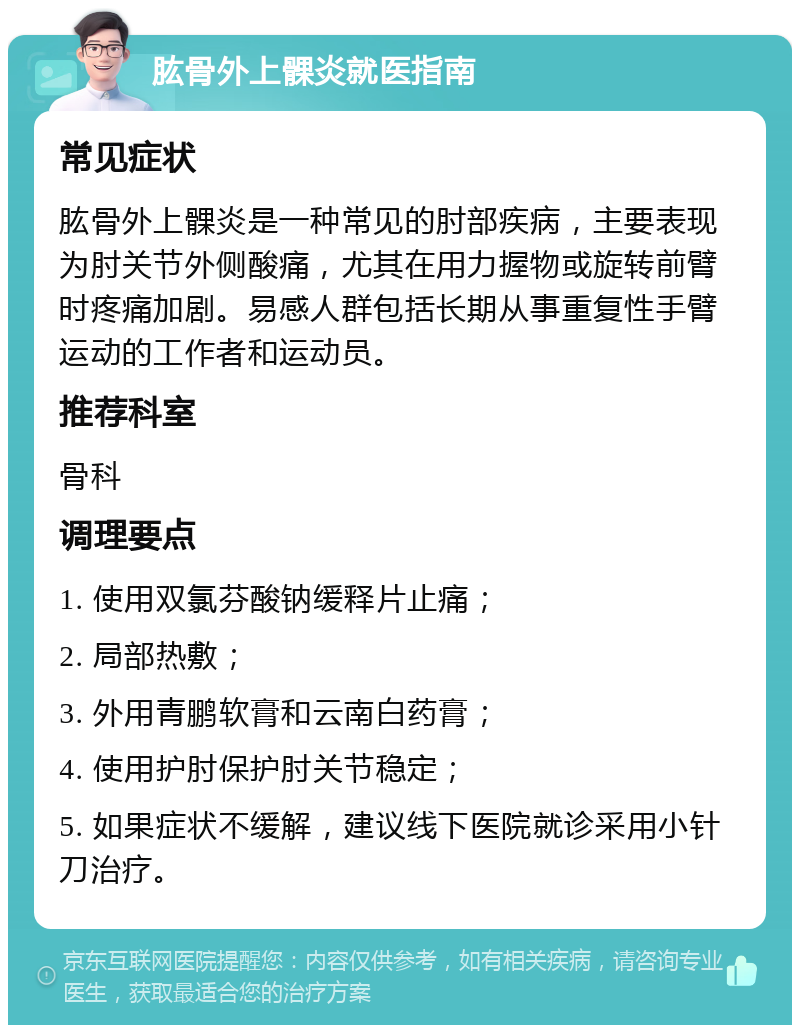 肱骨外上髁炎就医指南 常见症状 肱骨外上髁炎是一种常见的肘部疾病，主要表现为肘关节外侧酸痛，尤其在用力握物或旋转前臂时疼痛加剧。易感人群包括长期从事重复性手臂运动的工作者和运动员。 推荐科室 骨科 调理要点 1. 使用双氯芬酸钠缓释片止痛； 2. 局部热敷； 3. 外用青鹏软膏和云南白药膏； 4. 使用护肘保护肘关节稳定； 5. 如果症状不缓解，建议线下医院就诊采用小针刀治疗。