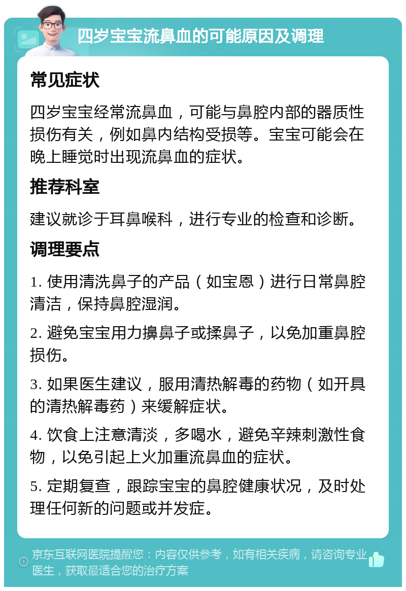 四岁宝宝流鼻血的可能原因及调理 常见症状 四岁宝宝经常流鼻血，可能与鼻腔内部的器质性损伤有关，例如鼻内结构受损等。宝宝可能会在晚上睡觉时出现流鼻血的症状。 推荐科室 建议就诊于耳鼻喉科，进行专业的检查和诊断。 调理要点 1. 使用清洗鼻子的产品（如宝恩）进行日常鼻腔清洁，保持鼻腔湿润。 2. 避免宝宝用力擤鼻子或揉鼻子，以免加重鼻腔损伤。 3. 如果医生建议，服用清热解毒的药物（如开具的清热解毒药）来缓解症状。 4. 饮食上注意清淡，多喝水，避免辛辣刺激性食物，以免引起上火加重流鼻血的症状。 5. 定期复查，跟踪宝宝的鼻腔健康状况，及时处理任何新的问题或并发症。