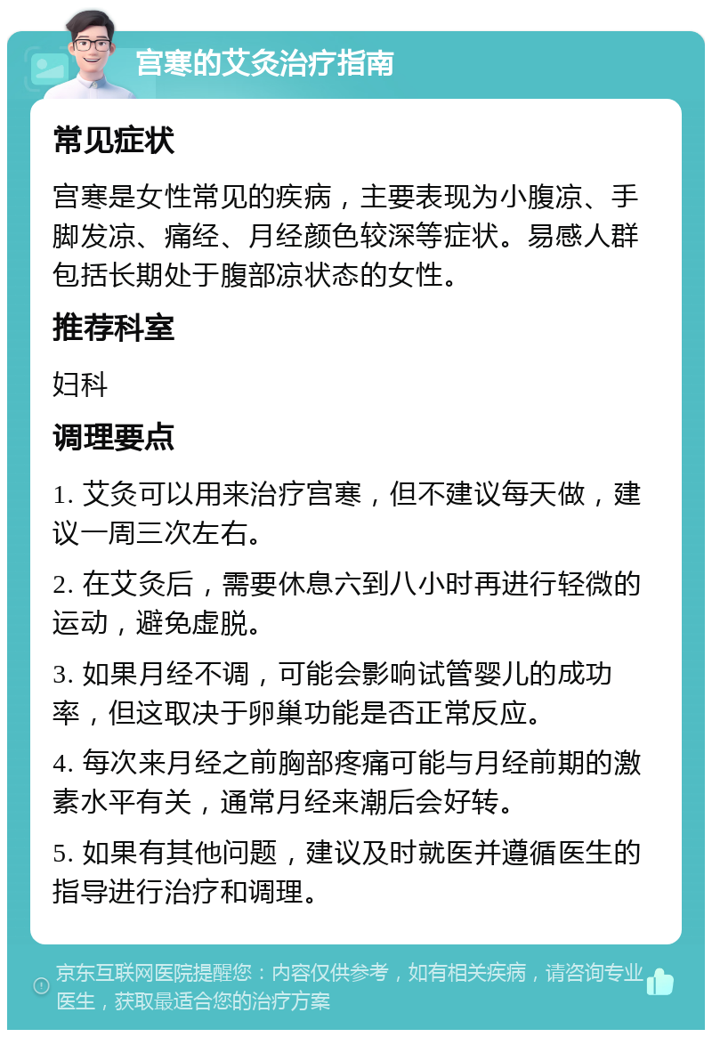 宫寒的艾灸治疗指南 常见症状 宫寒是女性常见的疾病，主要表现为小腹凉、手脚发凉、痛经、月经颜色较深等症状。易感人群包括长期处于腹部凉状态的女性。 推荐科室 妇科 调理要点 1. 艾灸可以用来治疗宫寒，但不建议每天做，建议一周三次左右。 2. 在艾灸后，需要休息六到八小时再进行轻微的运动，避免虚脱。 3. 如果月经不调，可能会影响试管婴儿的成功率，但这取决于卵巢功能是否正常反应。 4. 每次来月经之前胸部疼痛可能与月经前期的激素水平有关，通常月经来潮后会好转。 5. 如果有其他问题，建议及时就医并遵循医生的指导进行治疗和调理。