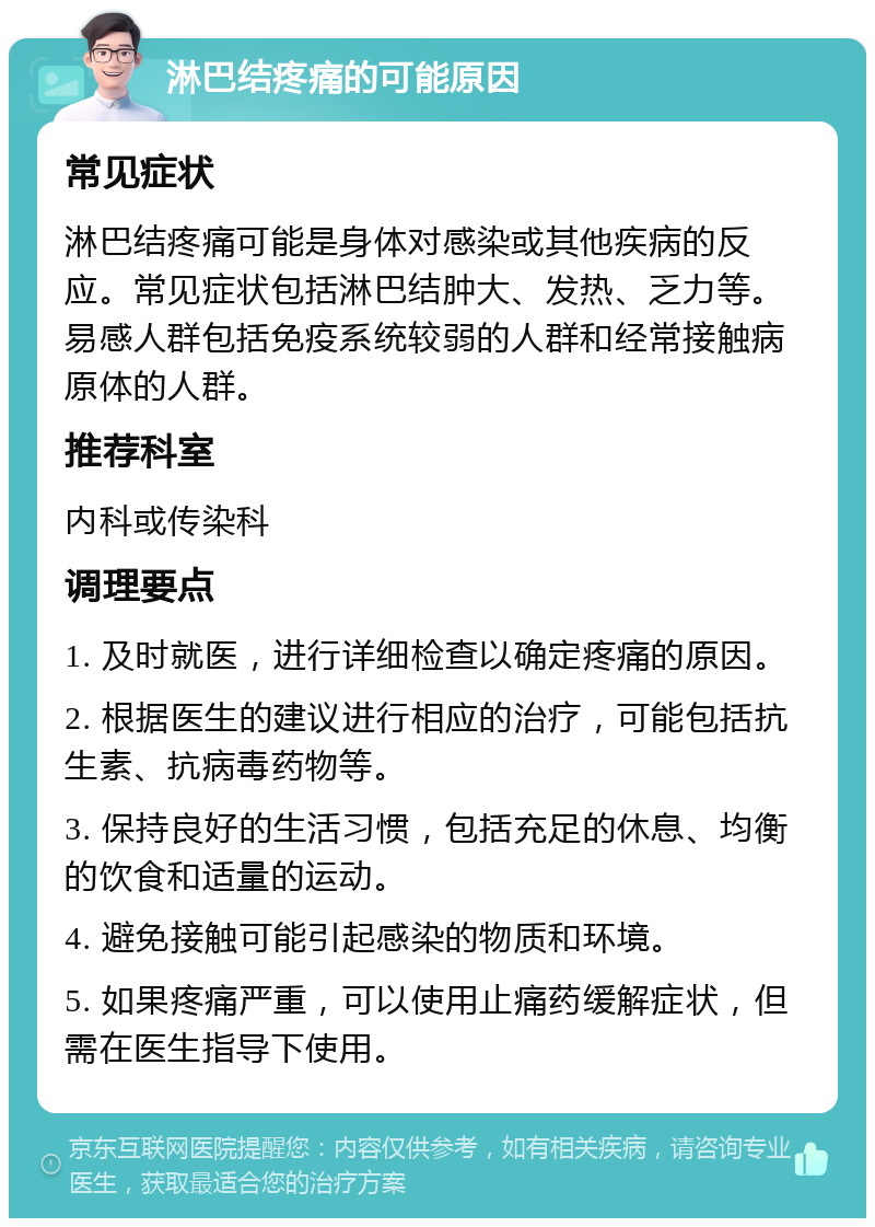 淋巴结疼痛的可能原因 常见症状 淋巴结疼痛可能是身体对感染或其他疾病的反应。常见症状包括淋巴结肿大、发热、乏力等。易感人群包括免疫系统较弱的人群和经常接触病原体的人群。 推荐科室 内科或传染科 调理要点 1. 及时就医，进行详细检查以确定疼痛的原因。 2. 根据医生的建议进行相应的治疗，可能包括抗生素、抗病毒药物等。 3. 保持良好的生活习惯，包括充足的休息、均衡的饮食和适量的运动。 4. 避免接触可能引起感染的物质和环境。 5. 如果疼痛严重，可以使用止痛药缓解症状，但需在医生指导下使用。