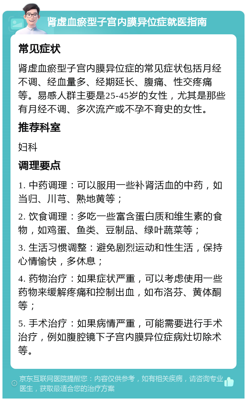 肾虚血瘀型子宫内膜异位症就医指南 常见症状 肾虚血瘀型子宫内膜异位症的常见症状包括月经不调、经血量多、经期延长、腹痛、性交疼痛等。易感人群主要是25-45岁的女性，尤其是那些有月经不调、多次流产或不孕不育史的女性。 推荐科室 妇科 调理要点 1. 中药调理：可以服用一些补肾活血的中药，如当归、川芎、熟地黄等； 2. 饮食调理：多吃一些富含蛋白质和维生素的食物，如鸡蛋、鱼类、豆制品、绿叶蔬菜等； 3. 生活习惯调整：避免剧烈运动和性生活，保持心情愉快，多休息； 4. 药物治疗：如果症状严重，可以考虑使用一些药物来缓解疼痛和控制出血，如布洛芬、黄体酮等； 5. 手术治疗：如果病情严重，可能需要进行手术治疗，例如腹腔镜下子宫内膜异位症病灶切除术等。