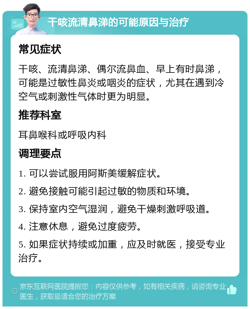 干咳流清鼻涕的可能原因与治疗 常见症状 干咳、流清鼻涕、偶尔流鼻血、早上有时鼻涕，可能是过敏性鼻炎或咽炎的症状，尤其在遇到冷空气或刺激性气体时更为明显。 推荐科室 耳鼻喉科或呼吸内科 调理要点 1. 可以尝试服用阿斯美缓解症状。 2. 避免接触可能引起过敏的物质和环境。 3. 保持室内空气湿润，避免干燥刺激呼吸道。 4. 注意休息，避免过度疲劳。 5. 如果症状持续或加重，应及时就医，接受专业治疗。