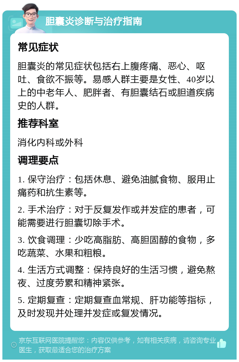 胆囊炎诊断与治疗指南 常见症状 胆囊炎的常见症状包括右上腹疼痛、恶心、呕吐、食欲不振等。易感人群主要是女性、40岁以上的中老年人、肥胖者、有胆囊结石或胆道疾病史的人群。 推荐科室 消化内科或外科 调理要点 1. 保守治疗：包括休息、避免油腻食物、服用止痛药和抗生素等。 2. 手术治疗：对于反复发作或并发症的患者，可能需要进行胆囊切除手术。 3. 饮食调理：少吃高脂肪、高胆固醇的食物，多吃蔬菜、水果和粗粮。 4. 生活方式调整：保持良好的生活习惯，避免熬夜、过度劳累和精神紧张。 5. 定期复查：定期复查血常规、肝功能等指标，及时发现并处理并发症或复发情况。