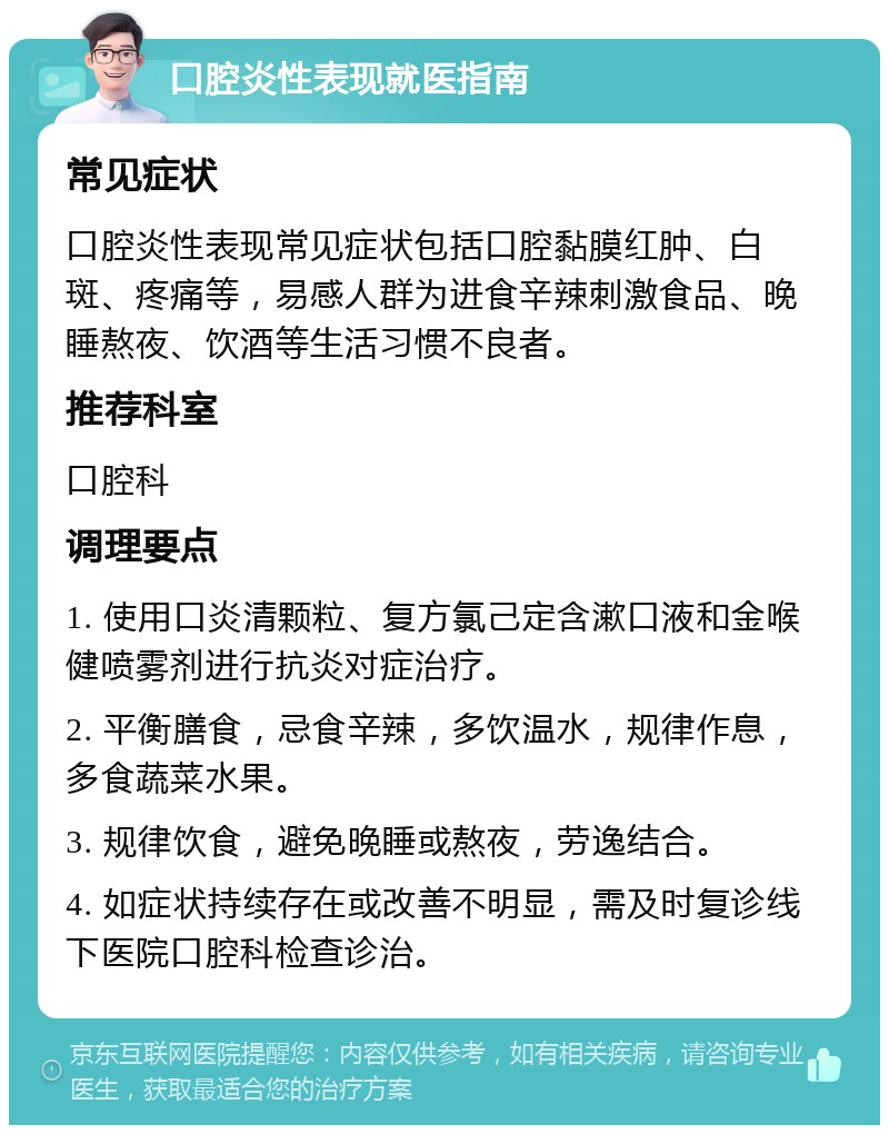 口腔炎性表现就医指南 常见症状 口腔炎性表现常见症状包括口腔黏膜红肿、白斑、疼痛等，易感人群为进食辛辣刺激食品、晚睡熬夜、饮酒等生活习惯不良者。 推荐科室 口腔科 调理要点 1. 使用口炎清颗粒、复方氯己定含漱口液和金喉健喷雾剂进行抗炎对症治疗。 2. 平衡膳食，忌食辛辣，多饮温水，规律作息，多食蔬菜水果。 3. 规律饮食，避免晚睡或熬夜，劳逸结合。 4. 如症状持续存在或改善不明显，需及时复诊线下医院口腔科检查诊治。