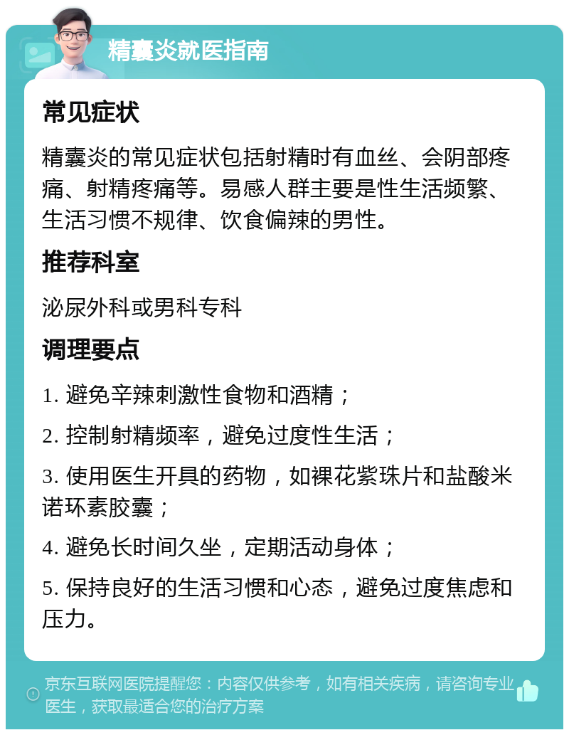 精囊炎就医指南 常见症状 精囊炎的常见症状包括射精时有血丝、会阴部疼痛、射精疼痛等。易感人群主要是性生活频繁、生活习惯不规律、饮食偏辣的男性。 推荐科室 泌尿外科或男科专科 调理要点 1. 避免辛辣刺激性食物和酒精； 2. 控制射精频率，避免过度性生活； 3. 使用医生开具的药物，如裸花紫珠片和盐酸米诺环素胶囊； 4. 避免长时间久坐，定期活动身体； 5. 保持良好的生活习惯和心态，避免过度焦虑和压力。