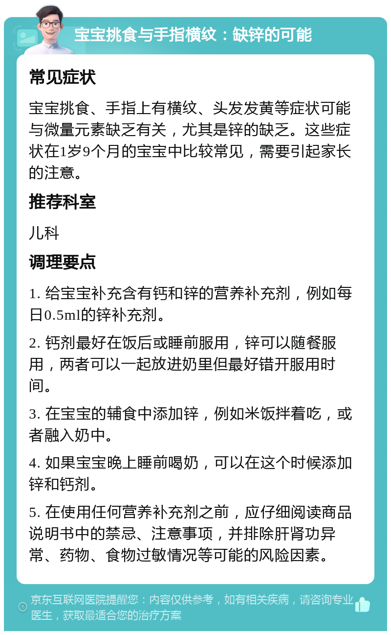 宝宝挑食与手指横纹：缺锌的可能 常见症状 宝宝挑食、手指上有横纹、头发发黄等症状可能与微量元素缺乏有关，尤其是锌的缺乏。这些症状在1岁9个月的宝宝中比较常见，需要引起家长的注意。 推荐科室 儿科 调理要点 1. 给宝宝补充含有钙和锌的营养补充剂，例如每日0.5ml的锌补充剂。 2. 钙剂最好在饭后或睡前服用，锌可以随餐服用，两者可以一起放进奶里但最好错开服用时间。 3. 在宝宝的辅食中添加锌，例如米饭拌着吃，或者融入奶中。 4. 如果宝宝晚上睡前喝奶，可以在这个时候添加锌和钙剂。 5. 在使用任何营养补充剂之前，应仔细阅读商品说明书中的禁忌、注意事项，并排除肝肾功异常、药物、食物过敏情况等可能的风险因素。