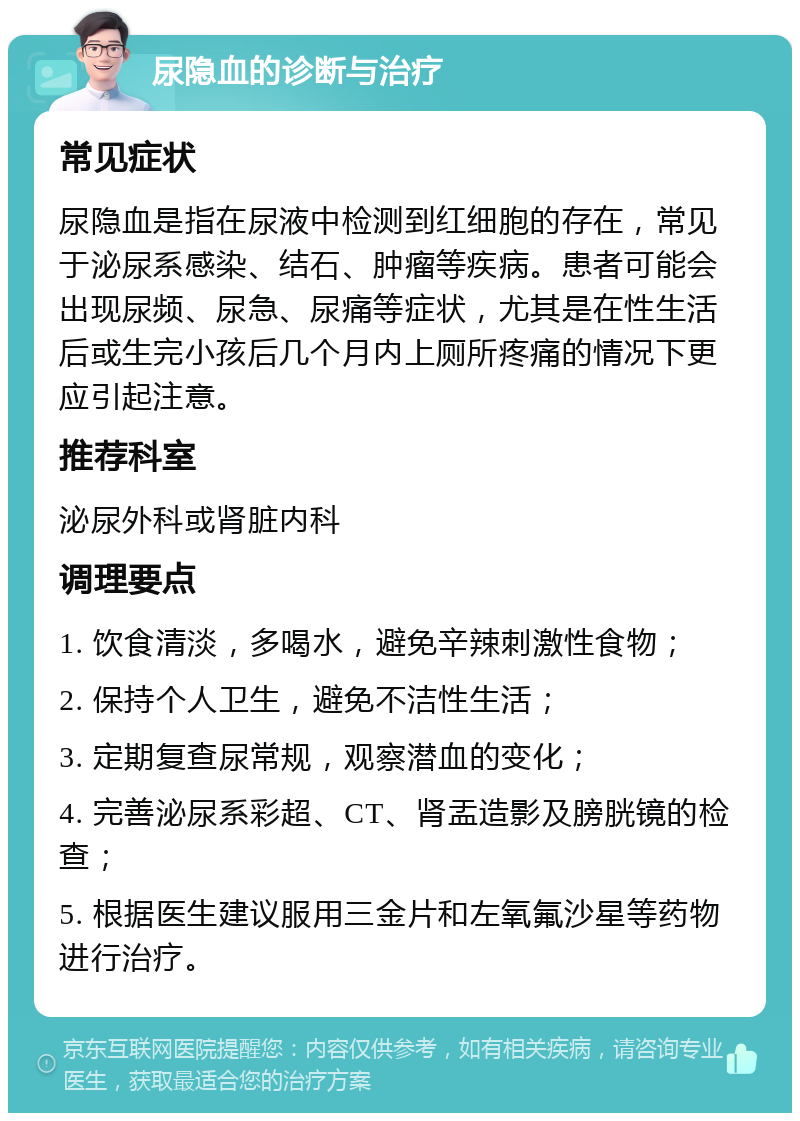 尿隐血的诊断与治疗 常见症状 尿隐血是指在尿液中检测到红细胞的存在，常见于泌尿系感染、结石、肿瘤等疾病。患者可能会出现尿频、尿急、尿痛等症状，尤其是在性生活后或生完小孩后几个月内上厕所疼痛的情况下更应引起注意。 推荐科室 泌尿外科或肾脏内科 调理要点 1. 饮食清淡，多喝水，避免辛辣刺激性食物； 2. 保持个人卫生，避免不洁性生活； 3. 定期复查尿常规，观察潜血的变化； 4. 完善泌尿系彩超、CT、肾盂造影及膀胱镜的检查； 5. 根据医生建议服用三金片和左氧氟沙星等药物进行治疗。