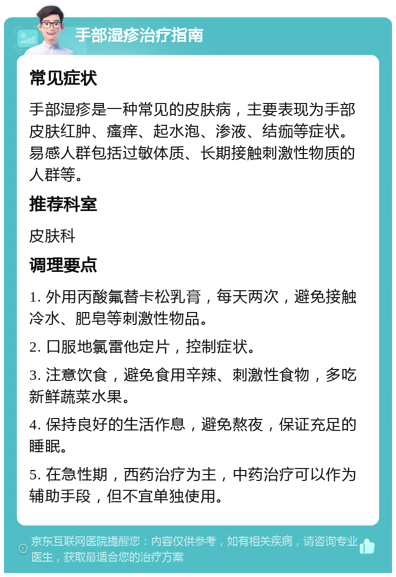 手部湿疹治疗指南 常见症状 手部湿疹是一种常见的皮肤病，主要表现为手部皮肤红肿、瘙痒、起水泡、渗液、结痂等症状。易感人群包括过敏体质、长期接触刺激性物质的人群等。 推荐科室 皮肤科 调理要点 1. 外用丙酸氟替卡松乳膏，每天两次，避免接触冷水、肥皂等刺激性物品。 2. 口服地氯雷他定片，控制症状。 3. 注意饮食，避免食用辛辣、刺激性食物，多吃新鲜蔬菜水果。 4. 保持良好的生活作息，避免熬夜，保证充足的睡眠。 5. 在急性期，西药治疗为主，中药治疗可以作为辅助手段，但不宜单独使用。