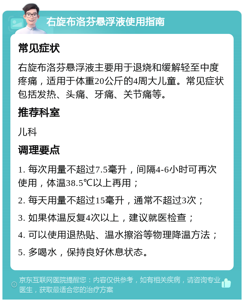 右旋布洛芬悬浮液使用指南 常见症状 右旋布洛芬悬浮液主要用于退烧和缓解轻至中度疼痛，适用于体重20公斤的4周大儿童。常见症状包括发热、头痛、牙痛、关节痛等。 推荐科室 儿科 调理要点 1. 每次用量不超过7.5毫升，间隔4-6小时可再次使用，体温38.5℃以上再用； 2. 每天用量不超过15毫升，通常不超过3次； 3. 如果体温反复4次以上，建议就医检查； 4. 可以使用退热贴、温水擦浴等物理降温方法； 5. 多喝水，保持良好休息状态。