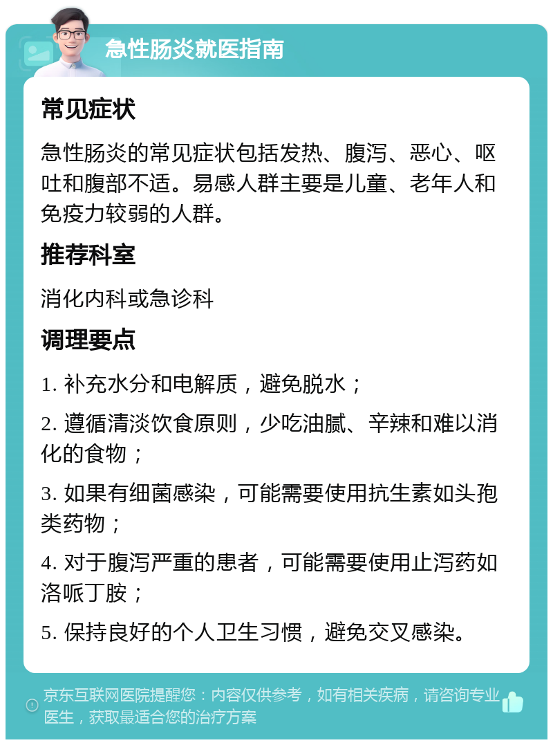 急性肠炎就医指南 常见症状 急性肠炎的常见症状包括发热、腹泻、恶心、呕吐和腹部不适。易感人群主要是儿童、老年人和免疫力较弱的人群。 推荐科室 消化内科或急诊科 调理要点 1. 补充水分和电解质，避免脱水； 2. 遵循清淡饮食原则，少吃油腻、辛辣和难以消化的食物； 3. 如果有细菌感染，可能需要使用抗生素如头孢类药物； 4. 对于腹泻严重的患者，可能需要使用止泻药如洛哌丁胺； 5. 保持良好的个人卫生习惯，避免交叉感染。