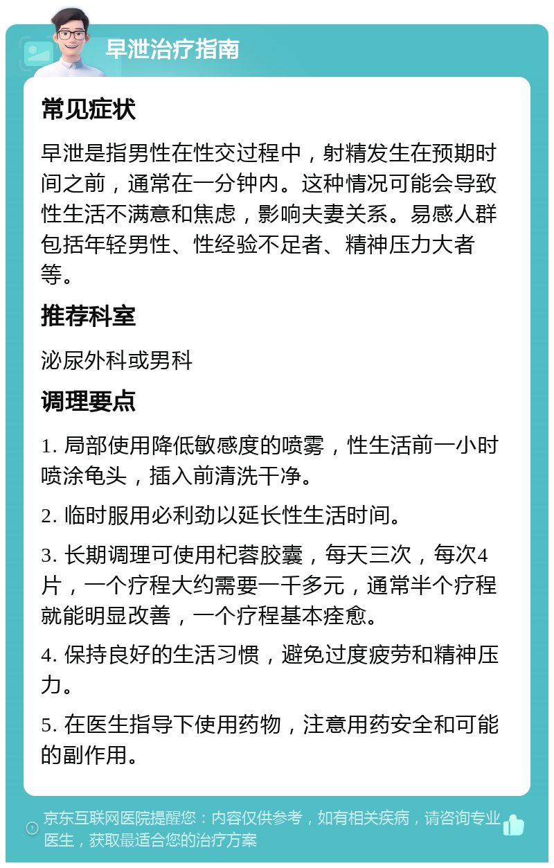 早泄治疗指南 常见症状 早泄是指男性在性交过程中，射精发生在预期时间之前，通常在一分钟内。这种情况可能会导致性生活不满意和焦虑，影响夫妻关系。易感人群包括年轻男性、性经验不足者、精神压力大者等。 推荐科室 泌尿外科或男科 调理要点 1. 局部使用降低敏感度的喷雾，性生活前一小时喷涂龟头，插入前清洗干净。 2. 临时服用必利劲以延长性生活时间。 3. 长期调理可使用杞蓉胶囊，每天三次，每次4片，一个疗程大约需要一千多元，通常半个疗程就能明显改善，一个疗程基本痊愈。 4. 保持良好的生活习惯，避免过度疲劳和精神压力。 5. 在医生指导下使用药物，注意用药安全和可能的副作用。