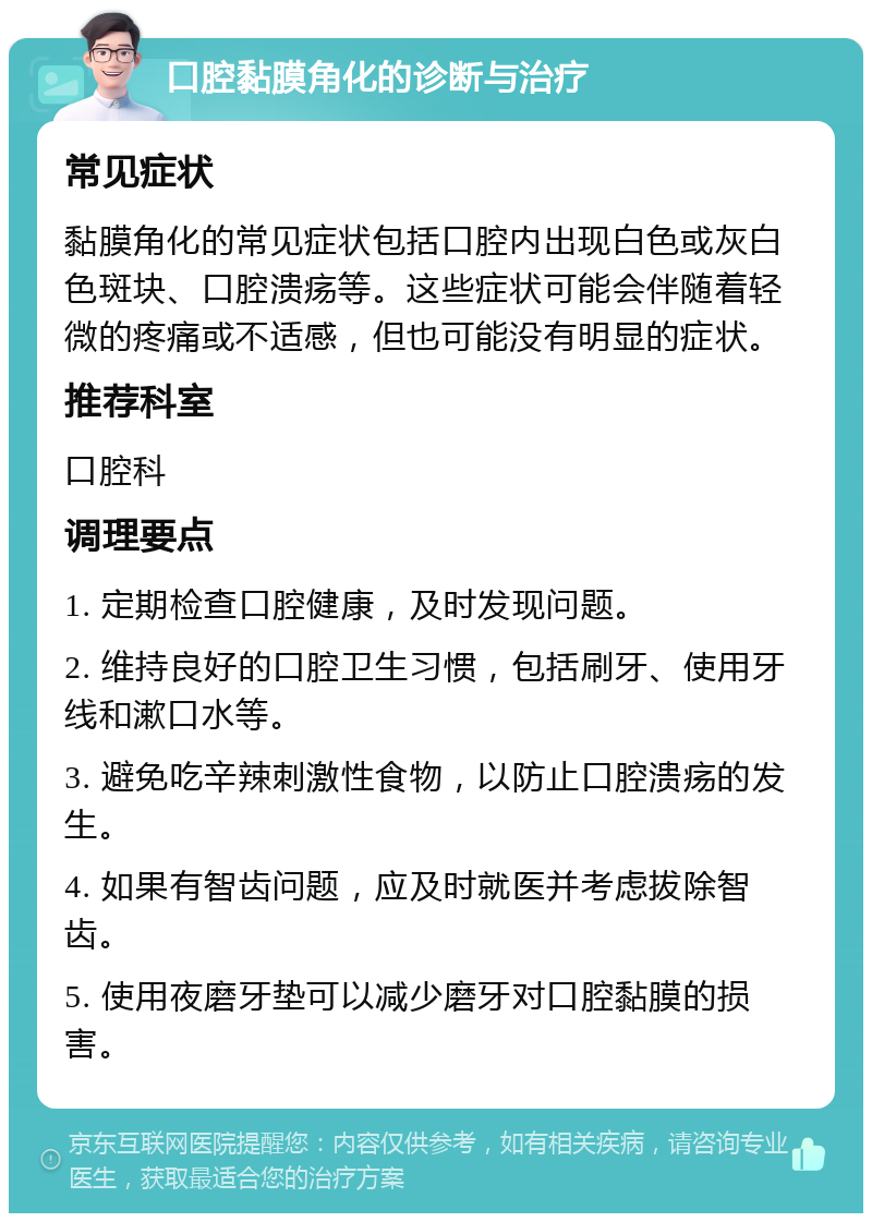 口腔黏膜角化的诊断与治疗 常见症状 黏膜角化的常见症状包括口腔内出现白色或灰白色斑块、口腔溃疡等。这些症状可能会伴随着轻微的疼痛或不适感，但也可能没有明显的症状。 推荐科室 口腔科 调理要点 1. 定期检查口腔健康，及时发现问题。 2. 维持良好的口腔卫生习惯，包括刷牙、使用牙线和漱口水等。 3. 避免吃辛辣刺激性食物，以防止口腔溃疡的发生。 4. 如果有智齿问题，应及时就医并考虑拔除智齿。 5. 使用夜磨牙垫可以减少磨牙对口腔黏膜的损害。