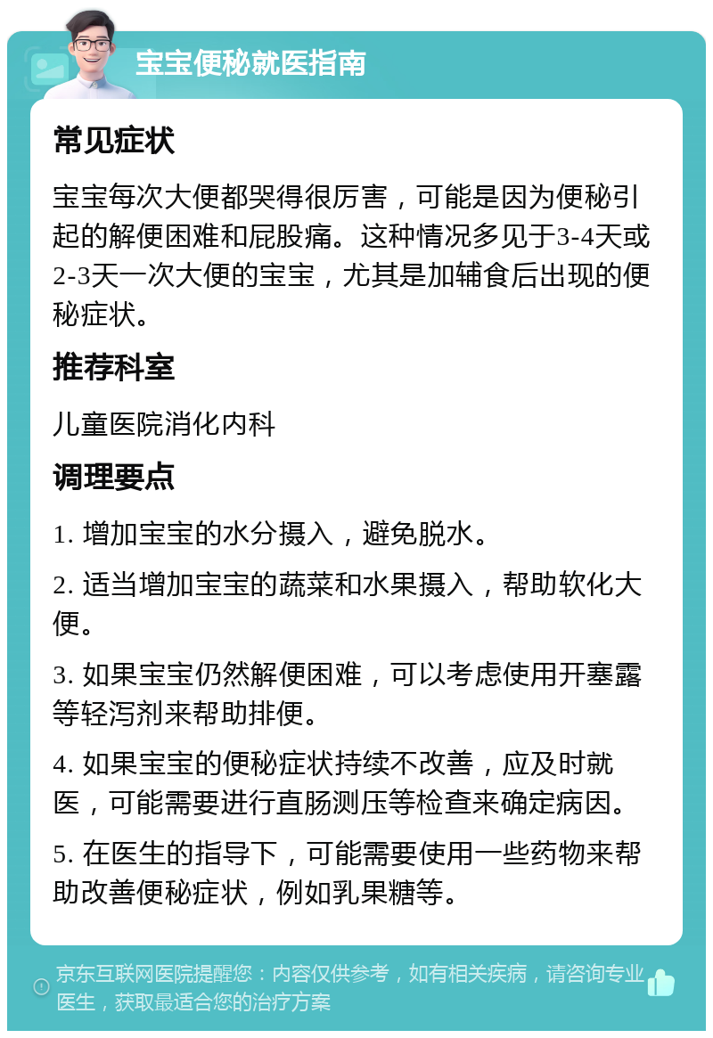 宝宝便秘就医指南 常见症状 宝宝每次大便都哭得很厉害，可能是因为便秘引起的解便困难和屁股痛。这种情况多见于3-4天或2-3天一次大便的宝宝，尤其是加辅食后出现的便秘症状。 推荐科室 儿童医院消化内科 调理要点 1. 增加宝宝的水分摄入，避免脱水。 2. 适当增加宝宝的蔬菜和水果摄入，帮助软化大便。 3. 如果宝宝仍然解便困难，可以考虑使用开塞露等轻泻剂来帮助排便。 4. 如果宝宝的便秘症状持续不改善，应及时就医，可能需要进行直肠测压等检查来确定病因。 5. 在医生的指导下，可能需要使用一些药物来帮助改善便秘症状，例如乳果糖等。