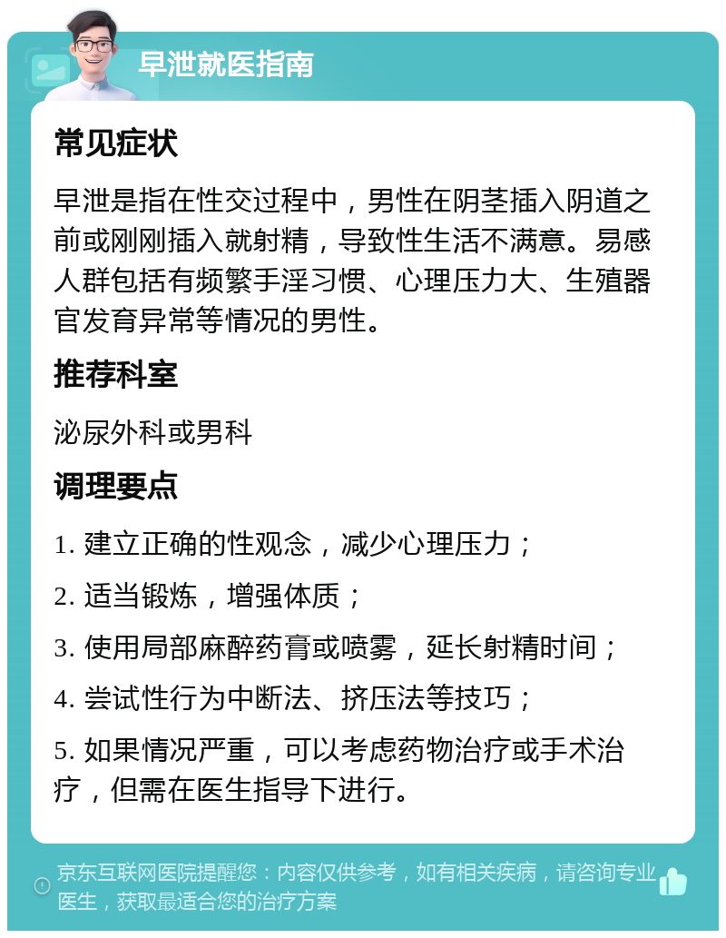 早泄就医指南 常见症状 早泄是指在性交过程中，男性在阴茎插入阴道之前或刚刚插入就射精，导致性生活不满意。易感人群包括有频繁手淫习惯、心理压力大、生殖器官发育异常等情况的男性。 推荐科室 泌尿外科或男科 调理要点 1. 建立正确的性观念，减少心理压力； 2. 适当锻炼，增强体质； 3. 使用局部麻醉药膏或喷雾，延长射精时间； 4. 尝试性行为中断法、挤压法等技巧； 5. 如果情况严重，可以考虑药物治疗或手术治疗，但需在医生指导下进行。