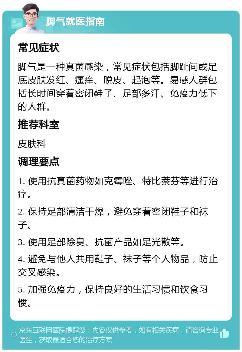 脚气就医指南 常见症状 脚气是一种真菌感染，常见症状包括脚趾间或足底皮肤发红、瘙痒、脱皮、起泡等。易感人群包括长时间穿着密闭鞋子、足部多汗、免疫力低下的人群。 推荐科室 皮肤科 调理要点 1. 使用抗真菌药物如克霉唑、特比萘芬等进行治疗。 2. 保持足部清洁干燥，避免穿着密闭鞋子和袜子。 3. 使用足部除臭、抗菌产品如足光散等。 4. 避免与他人共用鞋子、袜子等个人物品，防止交叉感染。 5. 加强免疫力，保持良好的生活习惯和饮食习惯。