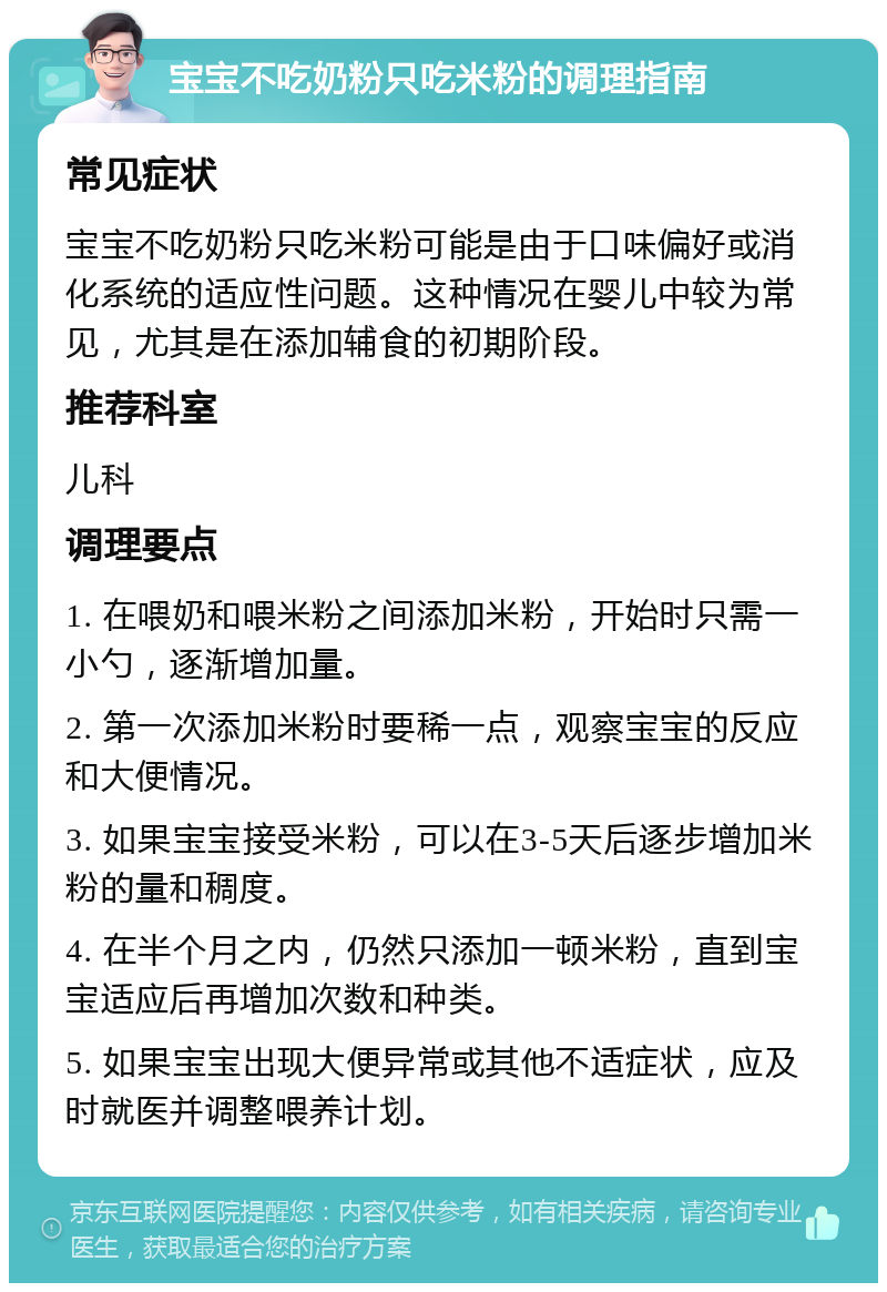 宝宝不吃奶粉只吃米粉的调理指南 常见症状 宝宝不吃奶粉只吃米粉可能是由于口味偏好或消化系统的适应性问题。这种情况在婴儿中较为常见，尤其是在添加辅食的初期阶段。 推荐科室 儿科 调理要点 1. 在喂奶和喂米粉之间添加米粉，开始时只需一小勺，逐渐增加量。 2. 第一次添加米粉时要稀一点，观察宝宝的反应和大便情况。 3. 如果宝宝接受米粉，可以在3-5天后逐步增加米粉的量和稠度。 4. 在半个月之内，仍然只添加一顿米粉，直到宝宝适应后再增加次数和种类。 5. 如果宝宝出现大便异常或其他不适症状，应及时就医并调整喂养计划。