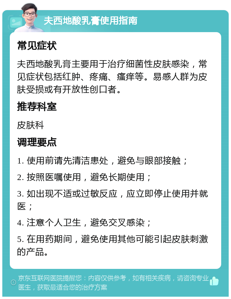 夫西地酸乳膏使用指南 常见症状 夫西地酸乳膏主要用于治疗细菌性皮肤感染，常见症状包括红肿、疼痛、瘙痒等。易感人群为皮肤受损或有开放性创口者。 推荐科室 皮肤科 调理要点 1. 使用前请先清洁患处，避免与眼部接触； 2. 按照医嘱使用，避免长期使用； 3. 如出现不适或过敏反应，应立即停止使用并就医； 4. 注意个人卫生，避免交叉感染； 5. 在用药期间，避免使用其他可能引起皮肤刺激的产品。