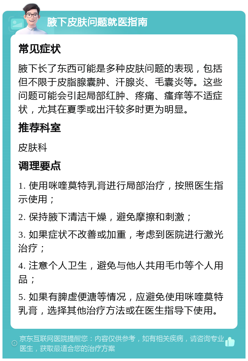 腋下皮肤问题就医指南 常见症状 腋下长了东西可能是多种皮肤问题的表现，包括但不限于皮脂腺囊肿、汗腺炎、毛囊炎等。这些问题可能会引起局部红肿、疼痛、瘙痒等不适症状，尤其在夏季或出汗较多时更为明显。 推荐科室 皮肤科 调理要点 1. 使用咪喹莫特乳膏进行局部治疗，按照医生指示使用； 2. 保持腋下清洁干燥，避免摩擦和刺激； 3. 如果症状不改善或加重，考虑到医院进行激光治疗； 4. 注意个人卫生，避免与他人共用毛巾等个人用品； 5. 如果有脾虚便溏等情况，应避免使用咪喹莫特乳膏，选择其他治疗方法或在医生指导下使用。