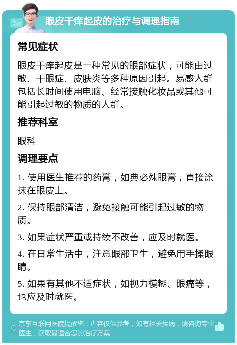 眼皮干痒起皮的治疗与调理指南 常见症状 眼皮干痒起皮是一种常见的眼部症状，可能由过敏、干眼症、皮肤炎等多种原因引起。易感人群包括长时间使用电脑、经常接触化妆品或其他可能引起过敏的物质的人群。 推荐科室 眼科 调理要点 1. 使用医生推荐的药膏，如典必殊眼膏，直接涂抹在眼皮上。 2. 保持眼部清洁，避免接触可能引起过敏的物质。 3. 如果症状严重或持续不改善，应及时就医。 4. 在日常生活中，注意眼部卫生，避免用手揉眼睛。 5. 如果有其他不适症状，如视力模糊、眼痛等，也应及时就医。