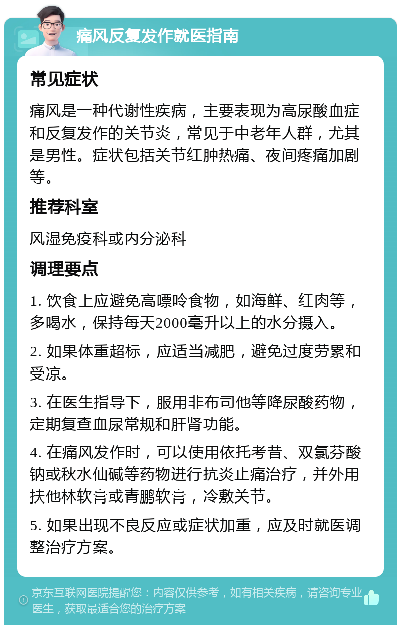 痛风反复发作就医指南 常见症状 痛风是一种代谢性疾病，主要表现为高尿酸血症和反复发作的关节炎，常见于中老年人群，尤其是男性。症状包括关节红肿热痛、夜间疼痛加剧等。 推荐科室 风湿免疫科或内分泌科 调理要点 1. 饮食上应避免高嘌呤食物，如海鲜、红肉等，多喝水，保持每天2000毫升以上的水分摄入。 2. 如果体重超标，应适当减肥，避免过度劳累和受凉。 3. 在医生指导下，服用非布司他等降尿酸药物，定期复查血尿常规和肝肾功能。 4. 在痛风发作时，可以使用依托考昔、双氯芬酸钠或秋水仙碱等药物进行抗炎止痛治疗，并外用扶他林软膏或青鹏软膏，冷敷关节。 5. 如果出现不良反应或症状加重，应及时就医调整治疗方案。