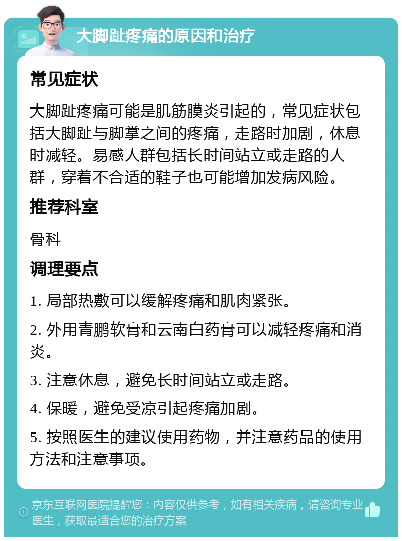 大脚趾疼痛的原因和治疗 常见症状 大脚趾疼痛可能是肌筋膜炎引起的，常见症状包括大脚趾与脚掌之间的疼痛，走路时加剧，休息时减轻。易感人群包括长时间站立或走路的人群，穿着不合适的鞋子也可能增加发病风险。 推荐科室 骨科 调理要点 1. 局部热敷可以缓解疼痛和肌肉紧张。 2. 外用青鹏软膏和云南白药膏可以减轻疼痛和消炎。 3. 注意休息，避免长时间站立或走路。 4. 保暖，避免受凉引起疼痛加剧。 5. 按照医生的建议使用药物，并注意药品的使用方法和注意事项。