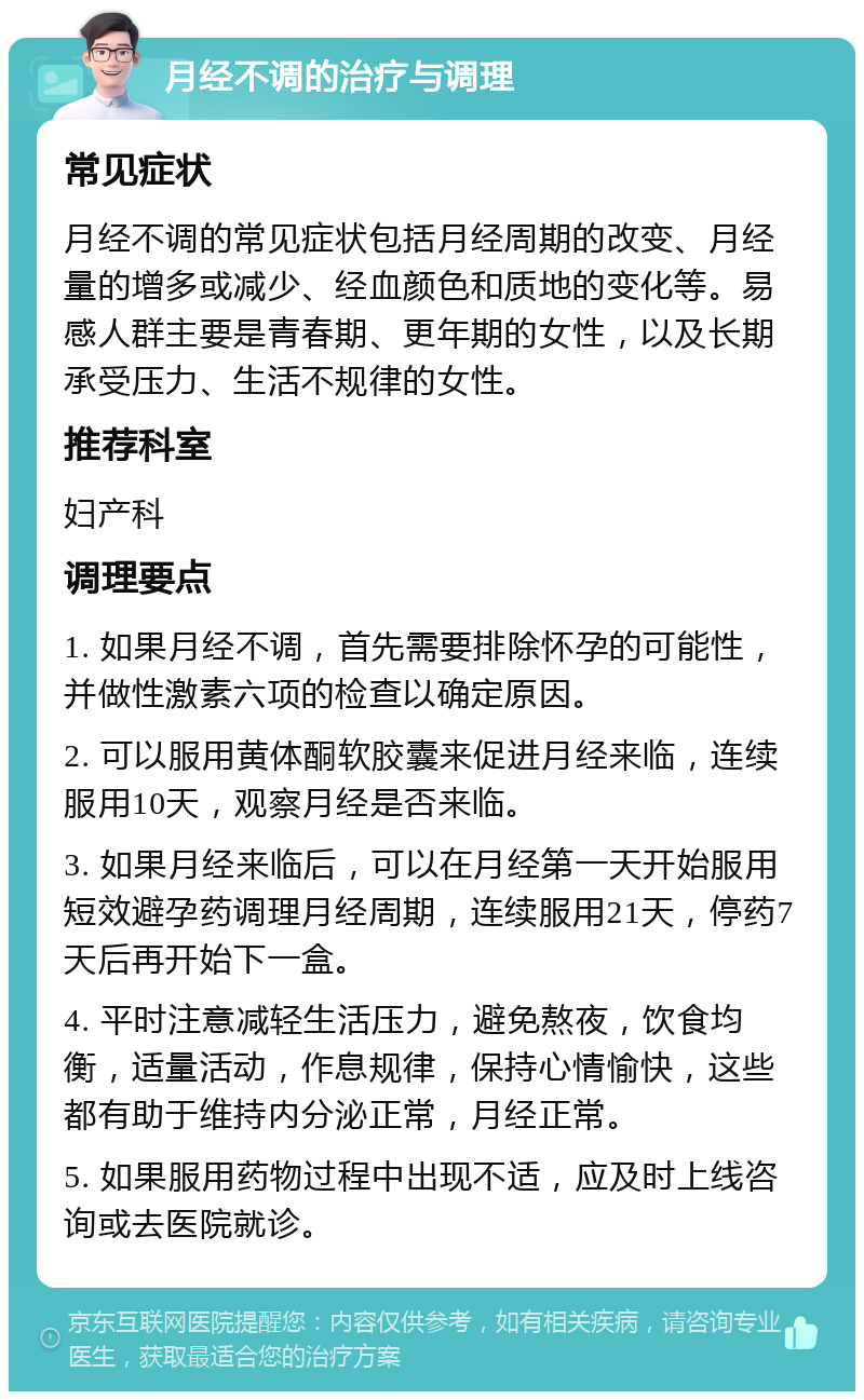 月经不调的治疗与调理 常见症状 月经不调的常见症状包括月经周期的改变、月经量的增多或减少、经血颜色和质地的变化等。易感人群主要是青春期、更年期的女性，以及长期承受压力、生活不规律的女性。 推荐科室 妇产科 调理要点 1. 如果月经不调，首先需要排除怀孕的可能性，并做性激素六项的检查以确定原因。 2. 可以服用黄体酮软胶囊来促进月经来临，连续服用10天，观察月经是否来临。 3. 如果月经来临后，可以在月经第一天开始服用短效避孕药调理月经周期，连续服用21天，停药7天后再开始下一盒。 4. 平时注意减轻生活压力，避免熬夜，饮食均衡，适量活动，作息规律，保持心情愉快，这些都有助于维持内分泌正常，月经正常。 5. 如果服用药物过程中出现不适，应及时上线咨询或去医院就诊。