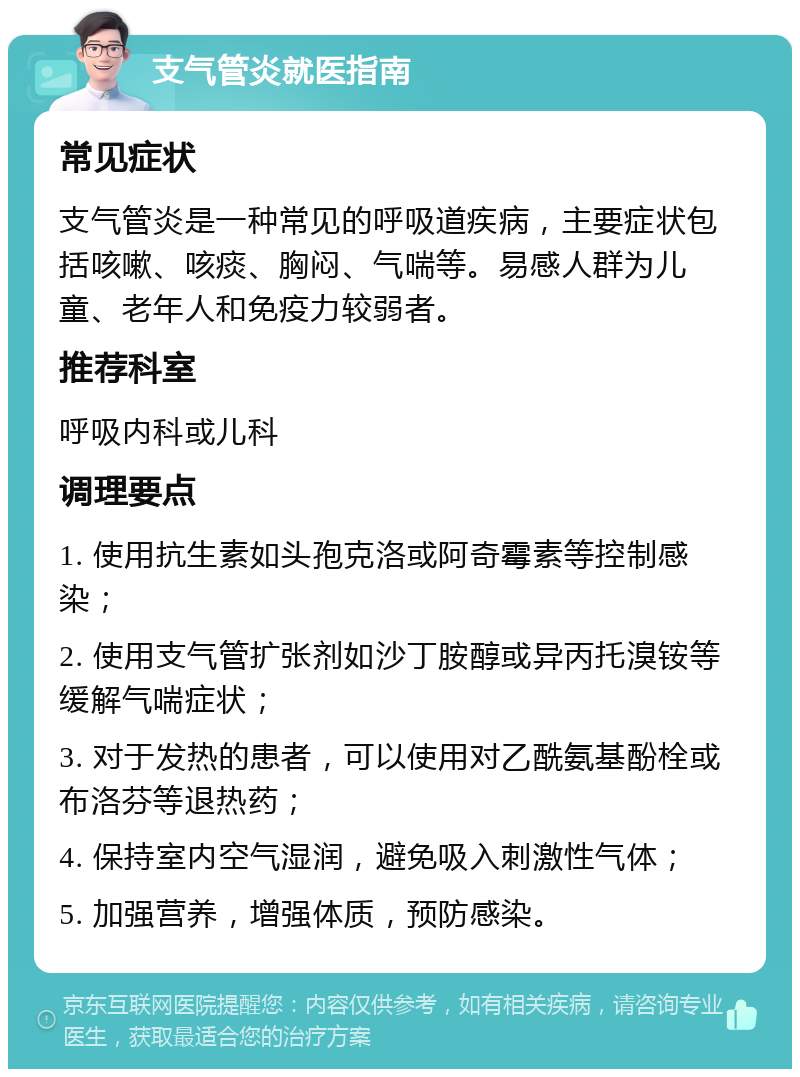 支气管炎就医指南 常见症状 支气管炎是一种常见的呼吸道疾病，主要症状包括咳嗽、咳痰、胸闷、气喘等。易感人群为儿童、老年人和免疫力较弱者。 推荐科室 呼吸内科或儿科 调理要点 1. 使用抗生素如头孢克洛或阿奇霉素等控制感染； 2. 使用支气管扩张剂如沙丁胺醇或异丙托溴铵等缓解气喘症状； 3. 对于发热的患者，可以使用对乙酰氨基酚栓或布洛芬等退热药； 4. 保持室内空气湿润，避免吸入刺激性气体； 5. 加强营养，增强体质，预防感染。