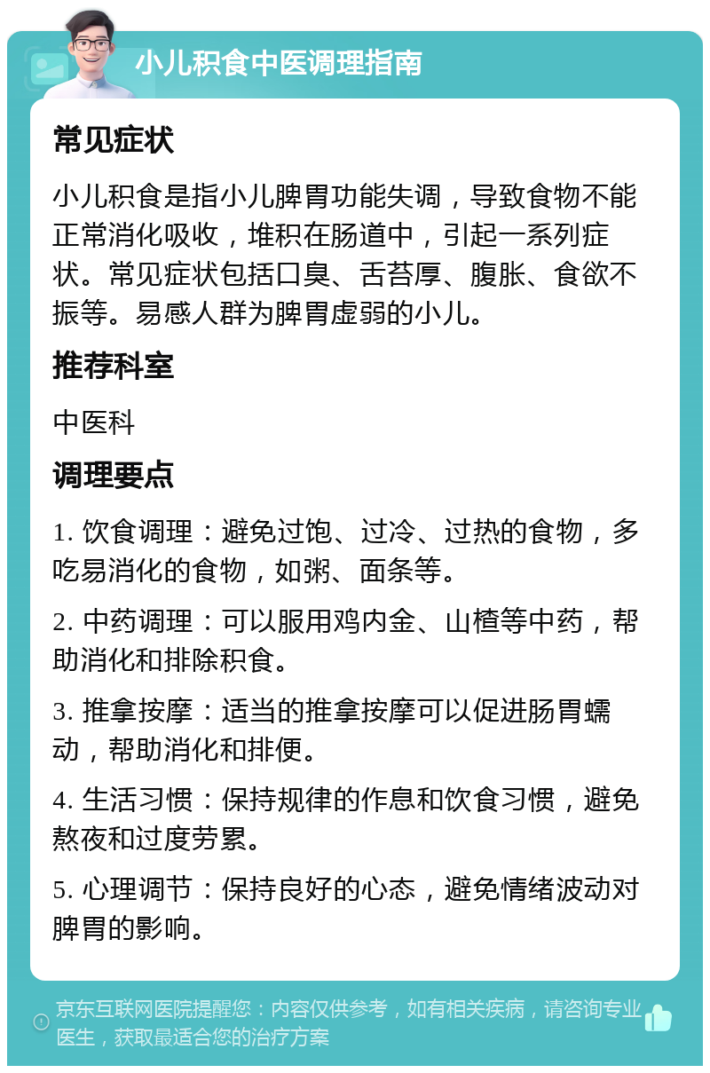 小儿积食中医调理指南 常见症状 小儿积食是指小儿脾胃功能失调，导致食物不能正常消化吸收，堆积在肠道中，引起一系列症状。常见症状包括口臭、舌苔厚、腹胀、食欲不振等。易感人群为脾胃虚弱的小儿。 推荐科室 中医科 调理要点 1. 饮食调理：避免过饱、过冷、过热的食物，多吃易消化的食物，如粥、面条等。 2. 中药调理：可以服用鸡内金、山楂等中药，帮助消化和排除积食。 3. 推拿按摩：适当的推拿按摩可以促进肠胃蠕动，帮助消化和排便。 4. 生活习惯：保持规律的作息和饮食习惯，避免熬夜和过度劳累。 5. 心理调节：保持良好的心态，避免情绪波动对脾胃的影响。