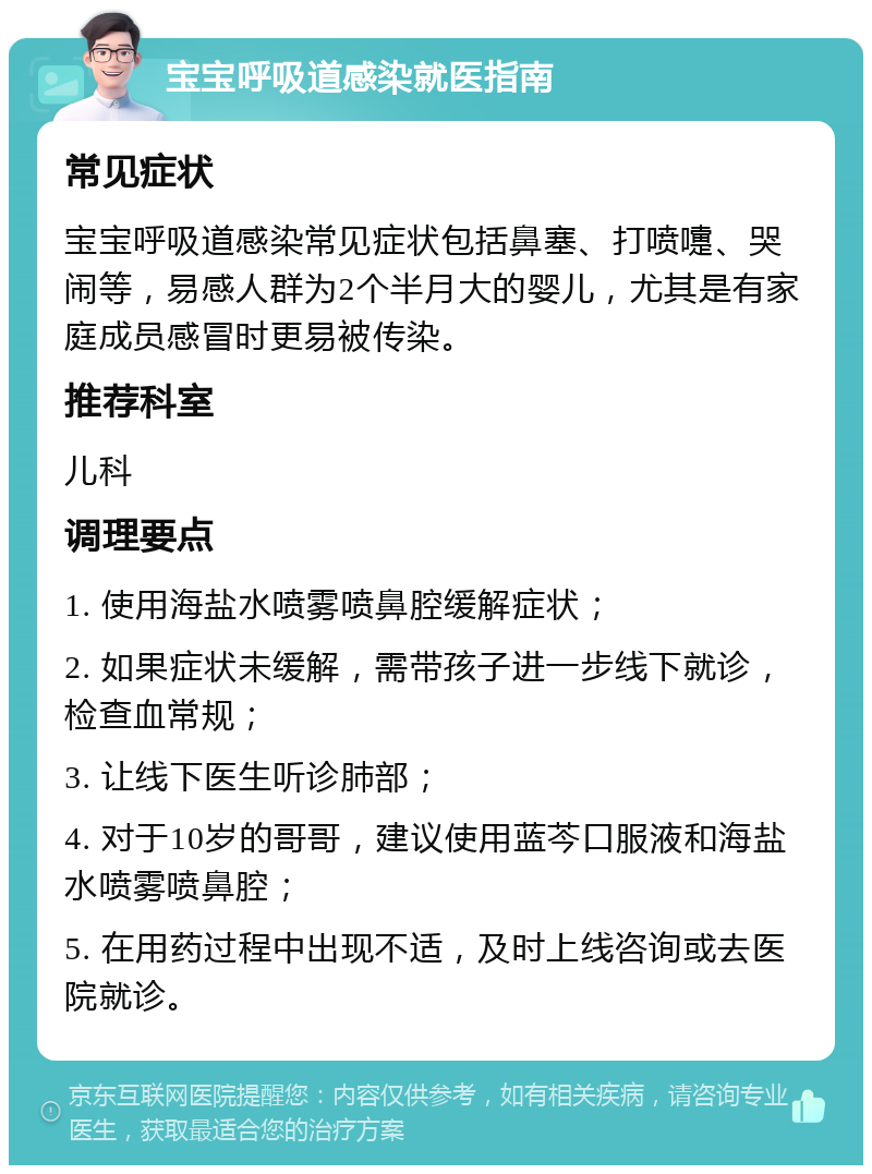 宝宝呼吸道感染就医指南 常见症状 宝宝呼吸道感染常见症状包括鼻塞、打喷嚏、哭闹等，易感人群为2个半月大的婴儿，尤其是有家庭成员感冒时更易被传染。 推荐科室 儿科 调理要点 1. 使用海盐水喷雾喷鼻腔缓解症状； 2. 如果症状未缓解，需带孩子进一步线下就诊，检查血常规； 3. 让线下医生听诊肺部； 4. 对于10岁的哥哥，建议使用蓝芩口服液和海盐水喷雾喷鼻腔； 5. 在用药过程中出现不适，及时上线咨询或去医院就诊。