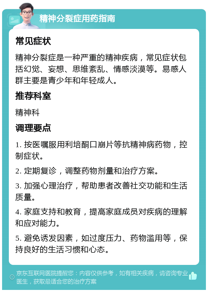 精神分裂症用药指南 常见症状 精神分裂症是一种严重的精神疾病，常见症状包括幻觉、妄想、思维紊乱、情感淡漠等。易感人群主要是青少年和年轻成人。 推荐科室 精神科 调理要点 1. 按医嘱服用利培酮口崩片等抗精神病药物，控制症状。 2. 定期复诊，调整药物剂量和治疗方案。 3. 加强心理治疗，帮助患者改善社交功能和生活质量。 4. 家庭支持和教育，提高家庭成员对疾病的理解和应对能力。 5. 避免诱发因素，如过度压力、药物滥用等，保持良好的生活习惯和心态。