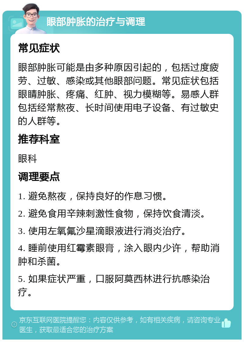 眼部肿胀的治疗与调理 常见症状 眼部肿胀可能是由多种原因引起的，包括过度疲劳、过敏、感染或其他眼部问题。常见症状包括眼睛肿胀、疼痛、红肿、视力模糊等。易感人群包括经常熬夜、长时间使用电子设备、有过敏史的人群等。 推荐科室 眼科 调理要点 1. 避免熬夜，保持良好的作息习惯。 2. 避免食用辛辣刺激性食物，保持饮食清淡。 3. 使用左氧氟沙星滴眼液进行消炎治疗。 4. 睡前使用红霉素眼膏，涂入眼内少许，帮助消肿和杀菌。 5. 如果症状严重，口服阿莫西林进行抗感染治疗。