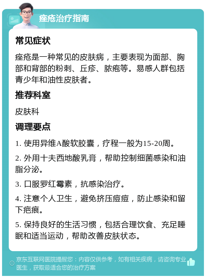 痤疮治疗指南 常见症状 痤疮是一种常见的皮肤病，主要表现为面部、胸部和背部的粉刺、丘疹、脓疱等。易感人群包括青少年和油性皮肤者。 推荐科室 皮肤科 调理要点 1. 使用异维A酸软胶囊，疗程一般为15-20周。 2. 外用十夫西地酸乳膏，帮助控制细菌感染和油脂分泌。 3. 口服罗红霉素，抗感染治疗。 4. 注意个人卫生，避免挤压痘痘，防止感染和留下疤痕。 5. 保持良好的生活习惯，包括合理饮食、充足睡眠和适当运动，帮助改善皮肤状态。