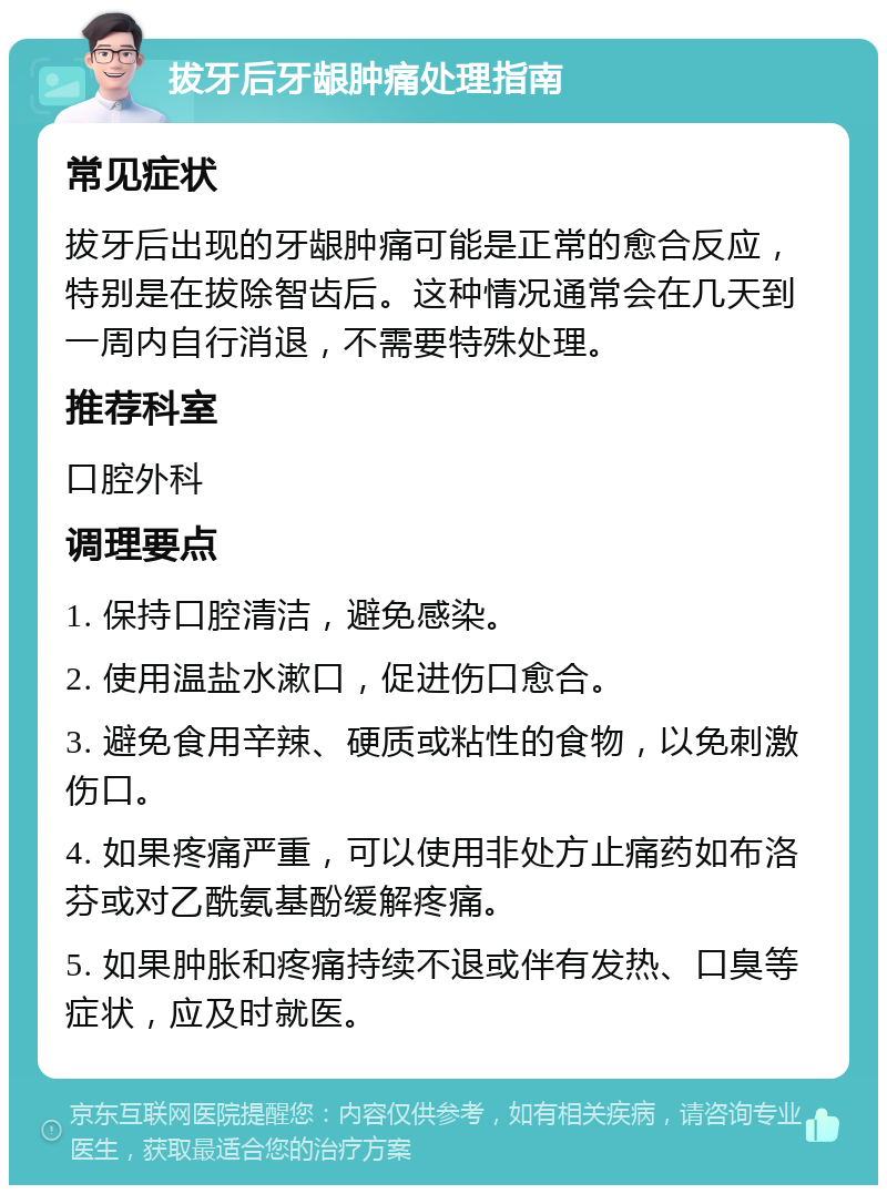 拔牙后牙龈肿痛处理指南 常见症状 拔牙后出现的牙龈肿痛可能是正常的愈合反应，特别是在拔除智齿后。这种情况通常会在几天到一周内自行消退，不需要特殊处理。 推荐科室 口腔外科 调理要点 1. 保持口腔清洁，避免感染。 2. 使用温盐水漱口，促进伤口愈合。 3. 避免食用辛辣、硬质或粘性的食物，以免刺激伤口。 4. 如果疼痛严重，可以使用非处方止痛药如布洛芬或对乙酰氨基酚缓解疼痛。 5. 如果肿胀和疼痛持续不退或伴有发热、口臭等症状，应及时就医。