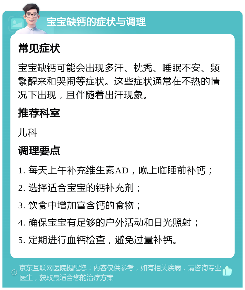 宝宝缺钙的症状与调理 常见症状 宝宝缺钙可能会出现多汗、枕秃、睡眠不安、频繁醒来和哭闹等症状。这些症状通常在不热的情况下出现，且伴随着出汗现象。 推荐科室 儿科 调理要点 1. 每天上午补充维生素AD，晚上临睡前补钙； 2. 选择适合宝宝的钙补充剂； 3. 饮食中增加富含钙的食物； 4. 确保宝宝有足够的户外活动和日光照射； 5. 定期进行血钙检查，避免过量补钙。