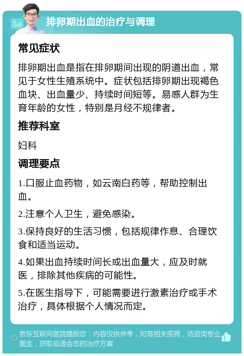 排卵期出血的治疗与调理 常见症状 排卵期出血是指在排卵期间出现的阴道出血，常见于女性生殖系统中。症状包括排卵期出现褐色血块、出血量少、持续时间短等。易感人群为生育年龄的女性，特别是月经不规律者。 推荐科室 妇科 调理要点 1.口服止血药物，如云南白药等，帮助控制出血。 2.注意个人卫生，避免感染。 3.保持良好的生活习惯，包括规律作息、合理饮食和适当运动。 4.如果出血持续时间长或出血量大，应及时就医，排除其他疾病的可能性。 5.在医生指导下，可能需要进行激素治疗或手术治疗，具体根据个人情况而定。