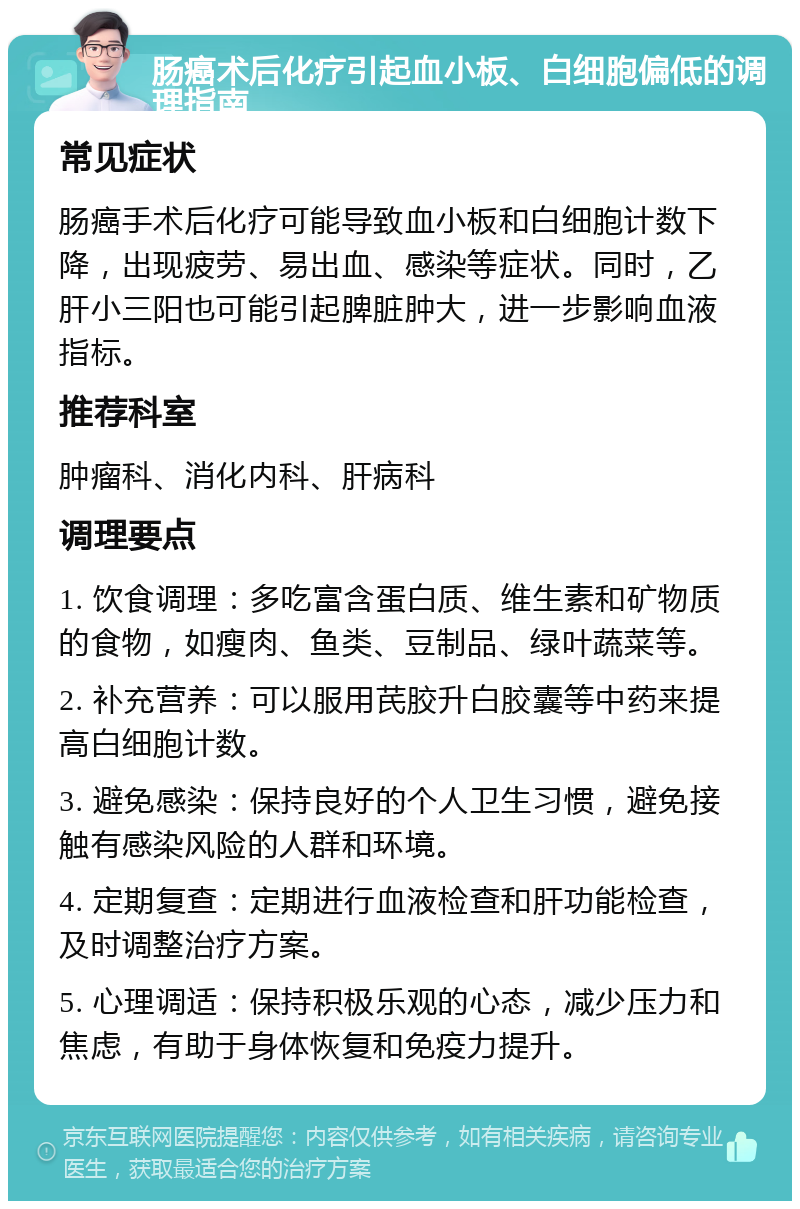 肠癌术后化疗引起血小板、白细胞偏低的调理指南 常见症状 肠癌手术后化疗可能导致血小板和白细胞计数下降，出现疲劳、易出血、感染等症状。同时，乙肝小三阳也可能引起脾脏肿大，进一步影响血液指标。 推荐科室 肿瘤科、消化内科、肝病科 调理要点 1. 饮食调理：多吃富含蛋白质、维生素和矿物质的食物，如瘦肉、鱼类、豆制品、绿叶蔬菜等。 2. 补充营养：可以服用芪胶升白胶囊等中药来提高白细胞计数。 3. 避免感染：保持良好的个人卫生习惯，避免接触有感染风险的人群和环境。 4. 定期复查：定期进行血液检查和肝功能检查，及时调整治疗方案。 5. 心理调适：保持积极乐观的心态，减少压力和焦虑，有助于身体恢复和免疫力提升。