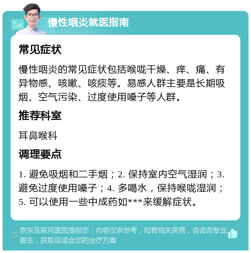 慢性咽炎就医指南 常见症状 慢性咽炎的常见症状包括喉咙干燥、痒、痛、有异物感、咳嗽、咳痰等。易感人群主要是长期吸烟、空气污染、过度使用嗓子等人群。 推荐科室 耳鼻喉科 调理要点 1. 避免吸烟和二手烟；2. 保持室内空气湿润；3. 避免过度使用嗓子；4. 多喝水，保持喉咙湿润；5. 可以使用一些中成药如***来缓解症状。