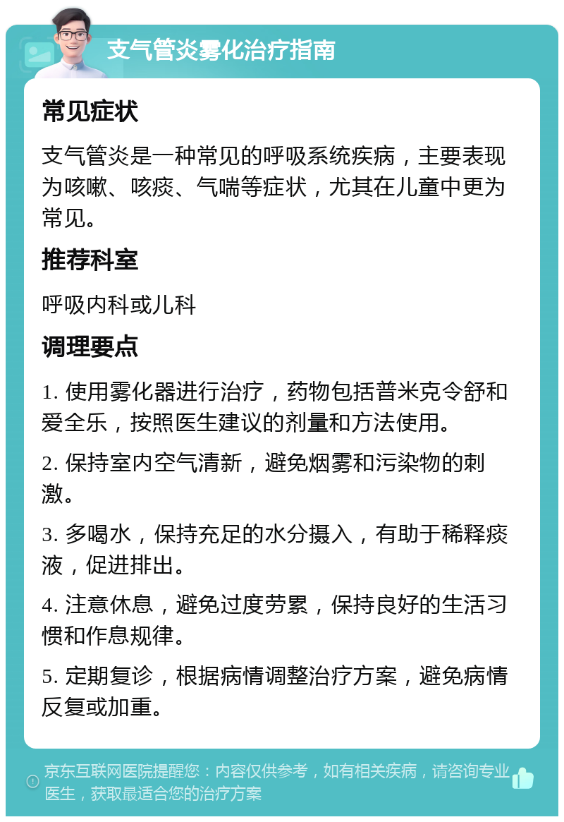 支气管炎雾化治疗指南 常见症状 支气管炎是一种常见的呼吸系统疾病，主要表现为咳嗽、咳痰、气喘等症状，尤其在儿童中更为常见。 推荐科室 呼吸内科或儿科 调理要点 1. 使用雾化器进行治疗，药物包括普米克令舒和爱全乐，按照医生建议的剂量和方法使用。 2. 保持室内空气清新，避免烟雾和污染物的刺激。 3. 多喝水，保持充足的水分摄入，有助于稀释痰液，促进排出。 4. 注意休息，避免过度劳累，保持良好的生活习惯和作息规律。 5. 定期复诊，根据病情调整治疗方案，避免病情反复或加重。