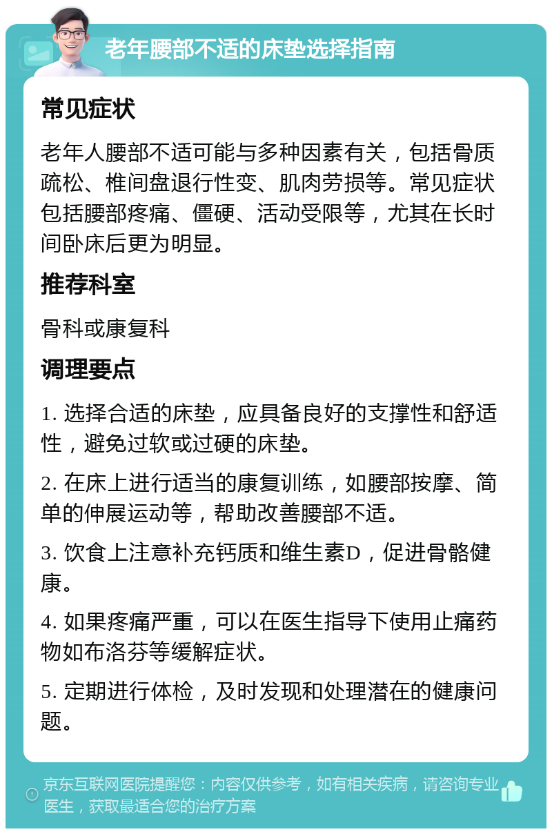 老年腰部不适的床垫选择指南 常见症状 老年人腰部不适可能与多种因素有关，包括骨质疏松、椎间盘退行性变、肌肉劳损等。常见症状包括腰部疼痛、僵硬、活动受限等，尤其在长时间卧床后更为明显。 推荐科室 骨科或康复科 调理要点 1. 选择合适的床垫，应具备良好的支撑性和舒适性，避免过软或过硬的床垫。 2. 在床上进行适当的康复训练，如腰部按摩、简单的伸展运动等，帮助改善腰部不适。 3. 饮食上注意补充钙质和维生素D，促进骨骼健康。 4. 如果疼痛严重，可以在医生指导下使用止痛药物如布洛芬等缓解症状。 5. 定期进行体检，及时发现和处理潜在的健康问题。