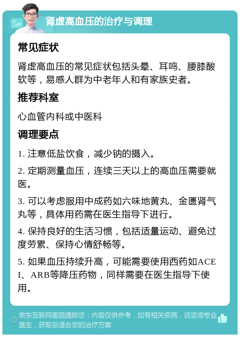 肾虚高血压的治疗与调理 常见症状 肾虚高血压的常见症状包括头晕、耳鸣、腰膝酸软等，易感人群为中老年人和有家族史者。 推荐科室 心血管内科或中医科 调理要点 1. 注意低盐饮食，减少钠的摄入。 2. 定期测量血压，连续三天以上的高血压需要就医。 3. 可以考虑服用中成药如六味地黄丸、金匮肾气丸等，具体用药需在医生指导下进行。 4. 保持良好的生活习惯，包括适量运动、避免过度劳累、保持心情舒畅等。 5. 如果血压持续升高，可能需要使用西药如ACEI、ARB等降压药物，同样需要在医生指导下使用。