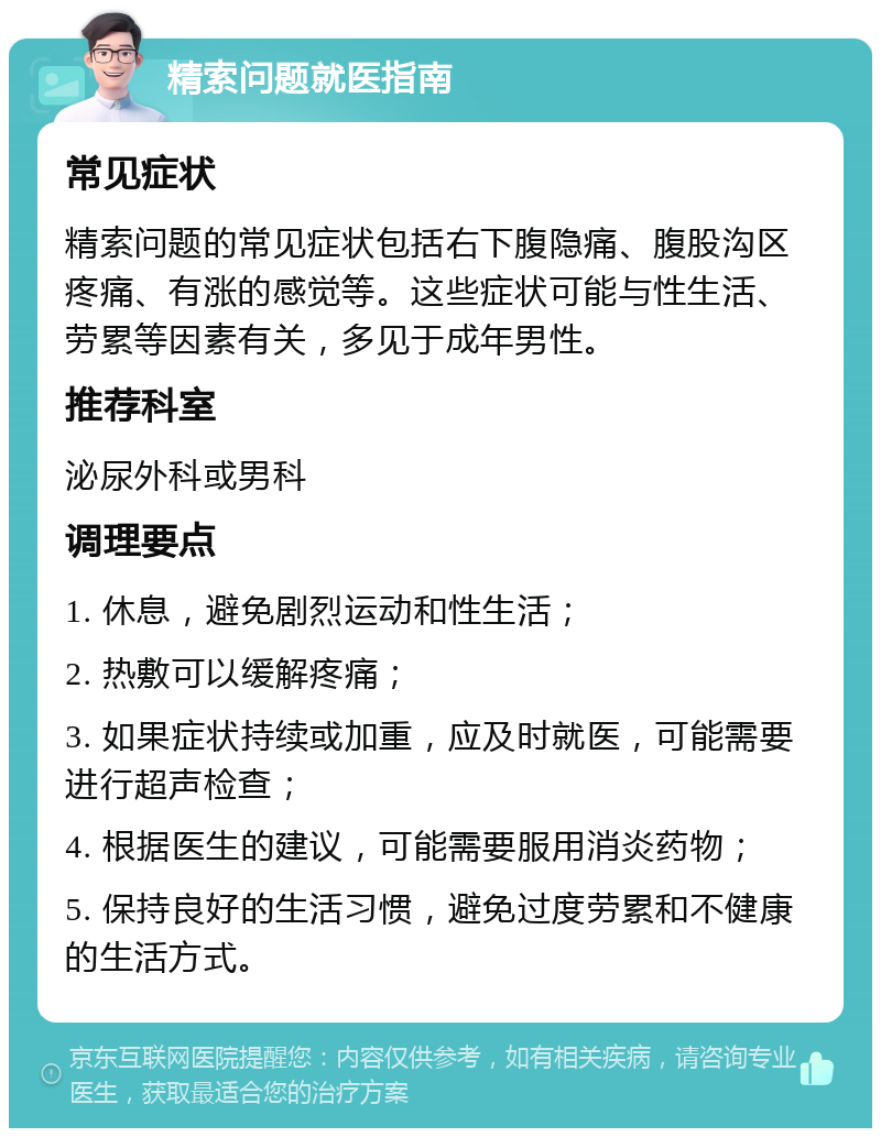 精索问题就医指南 常见症状 精索问题的常见症状包括右下腹隐痛、腹股沟区疼痛、有涨的感觉等。这些症状可能与性生活、劳累等因素有关，多见于成年男性。 推荐科室 泌尿外科或男科 调理要点 1. 休息，避免剧烈运动和性生活； 2. 热敷可以缓解疼痛； 3. 如果症状持续或加重，应及时就医，可能需要进行超声检查； 4. 根据医生的建议，可能需要服用消炎药物； 5. 保持良好的生活习惯，避免过度劳累和不健康的生活方式。