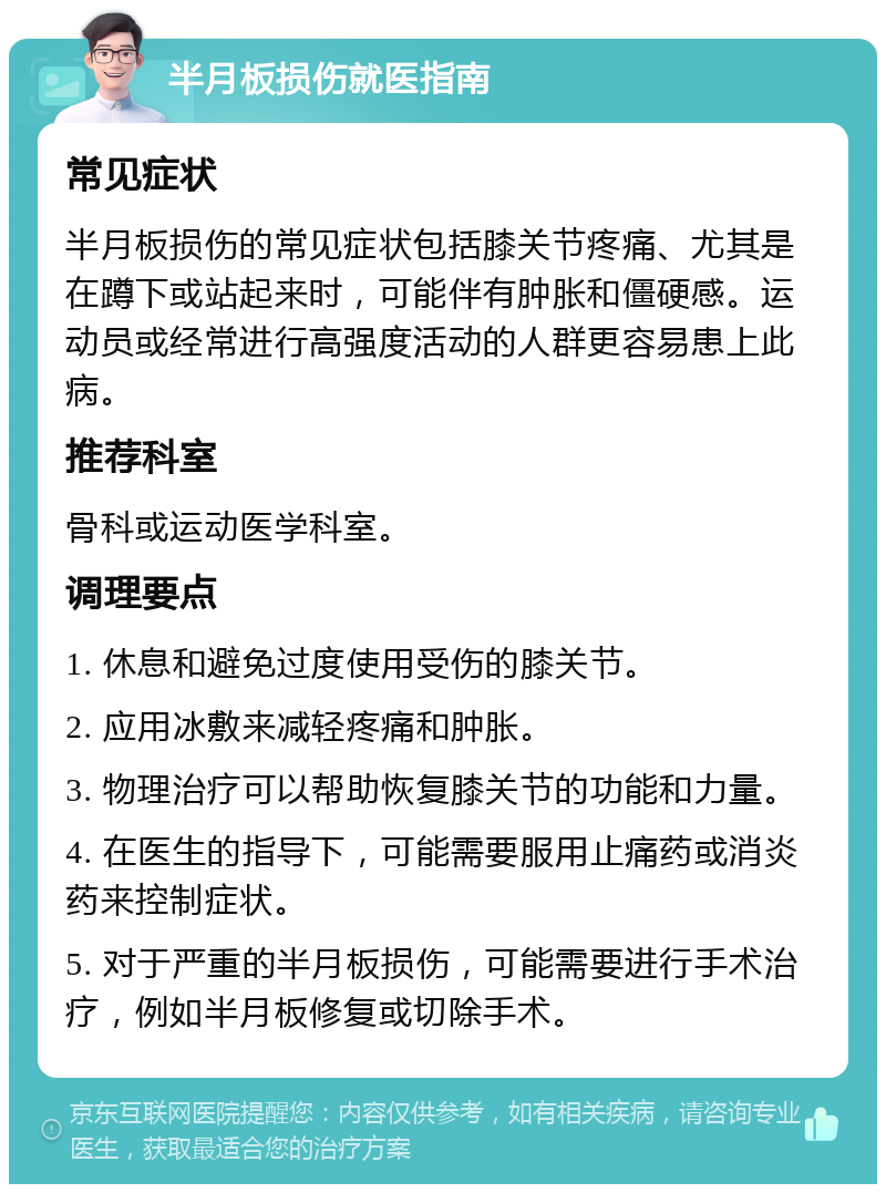 半月板损伤就医指南 常见症状 半月板损伤的常见症状包括膝关节疼痛、尤其是在蹲下或站起来时，可能伴有肿胀和僵硬感。运动员或经常进行高强度活动的人群更容易患上此病。 推荐科室 骨科或运动医学科室。 调理要点 1. 休息和避免过度使用受伤的膝关节。 2. 应用冰敷来减轻疼痛和肿胀。 3. 物理治疗可以帮助恢复膝关节的功能和力量。 4. 在医生的指导下，可能需要服用止痛药或消炎药来控制症状。 5. 对于严重的半月板损伤，可能需要进行手术治疗，例如半月板修复或切除手术。