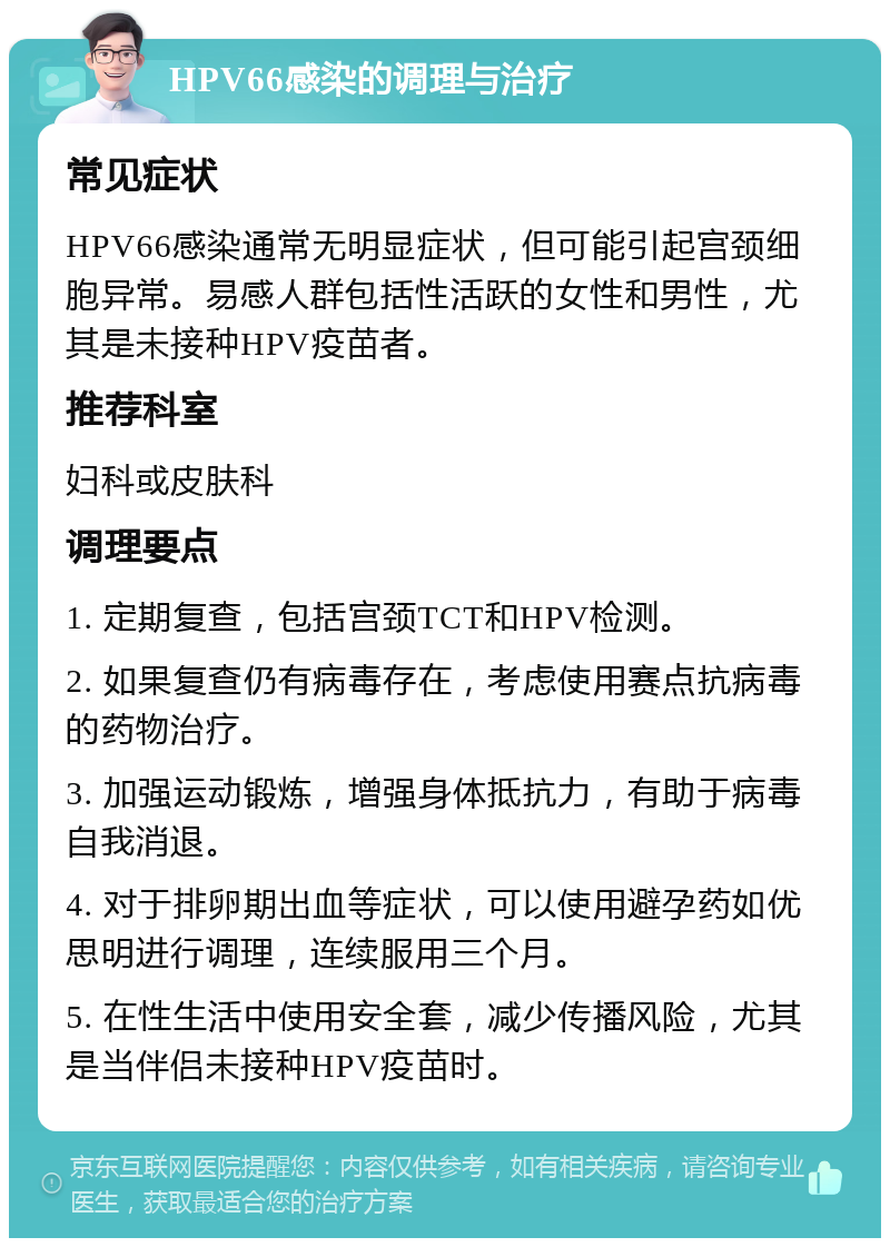 HPV66感染的调理与治疗 常见症状 HPV66感染通常无明显症状，但可能引起宫颈细胞异常。易感人群包括性活跃的女性和男性，尤其是未接种HPV疫苗者。 推荐科室 妇科或皮肤科 调理要点 1. 定期复查，包括宫颈TCT和HPV检测。 2. 如果复查仍有病毒存在，考虑使用赛点抗病毒的药物治疗。 3. 加强运动锻炼，增强身体抵抗力，有助于病毒自我消退。 4. 对于排卵期出血等症状，可以使用避孕药如优思明进行调理，连续服用三个月。 5. 在性生活中使用安全套，减少传播风险，尤其是当伴侣未接种HPV疫苗时。