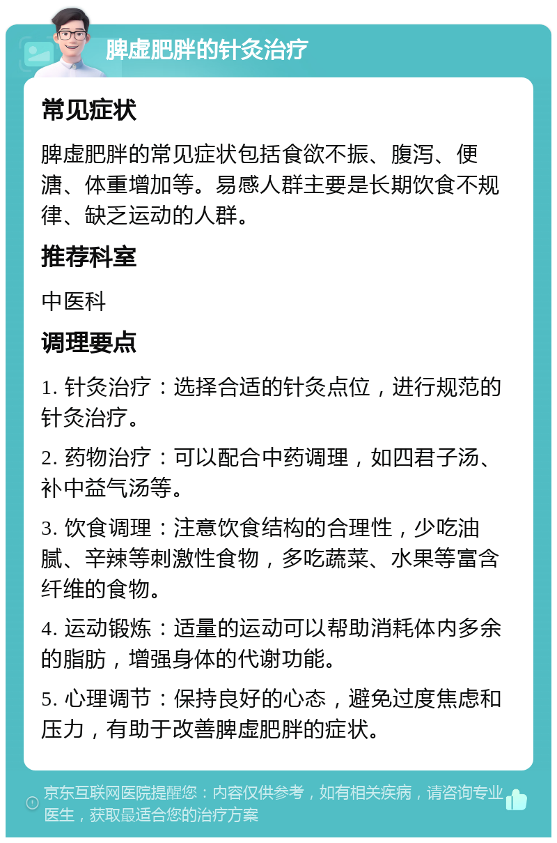 脾虚肥胖的针灸治疗 常见症状 脾虚肥胖的常见症状包括食欲不振、腹泻、便溏、体重增加等。易感人群主要是长期饮食不规律、缺乏运动的人群。 推荐科室 中医科 调理要点 1. 针灸治疗：选择合适的针灸点位，进行规范的针灸治疗。 2. 药物治疗：可以配合中药调理，如四君子汤、补中益气汤等。 3. 饮食调理：注意饮食结构的合理性，少吃油腻、辛辣等刺激性食物，多吃蔬菜、水果等富含纤维的食物。 4. 运动锻炼：适量的运动可以帮助消耗体内多余的脂肪，增强身体的代谢功能。 5. 心理调节：保持良好的心态，避免过度焦虑和压力，有助于改善脾虚肥胖的症状。